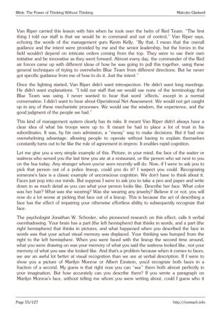 Blink: The Power of Thinking Without Thinking Malcolm Gladwell
Van Riper carried this lesson with him when he took over the helm of Red Team. “The first
thing I told our staff is that we would be in command and out of control,” Van Riper says,
echoing the words of the management guru Kevin Kelly. “By that, I mean that the overall
guidance and the intent were provided by me and the senior leadership, but the forces in the
field wouldn’t depend on intricate orders coming from the top. They were to use their own
initiative and be innovative as they went forward. Almost every day, the commander of the Red
air forces came up with different ideas of how he was going to pull this together, using these
general techniques of trying to overwhelm Blue Team from different directions. But he never
got specific guidance from me of how to do it. Just the intent.”
Once the fighting started, Van Riper didn’t want introspection. He didn’t want long meetings.
He didn’t want explanations. “I told our staff that we would use none of the terminology that
Blue Team was using. I never wanted to hear that word ‘effects,’ except in a normal
conversation. I didn’t want to hear about Operational Net Assessment. We would not get caught
up in any of these mechanistic processes. We would use the wisdom, the experience, and the
good judgment of the people we had.”
This kind of management system clearly has its risks. It meant Van Riper didn’t always have a
clear idea of what his troops were up to. It meant he had to place a lot of trust in his
subordinates. It was, by his own admission, a “messy” way to make decisions. But it had one
overwhelming advantage: allowing people to operate without having to explain themselves
constantly turns out to be like the rule of agreement in improv. It enables rapid cognition.
Let me give you a very simple example of this. Picture, in your mind, the face of the waiter or
waitress who served you the last time you ate at a restaurant, or the person who sat next to you
on the bus today. Any stranger whom you’ve seen recently will do. Now, if I were to ask you to
pick that person out of a police lineup, could you do it? I suspect you could. Recognizing
someone’s face is a classic example of unconscious cognition. We don’t have to think about it.
Faces just pop into our minds. But suppose I were to ask you to take a pen and paper and write
down in as much detail as you can what your person looks like. Describe her face. What color
was her hair? What was she wearing? Was she wearing any jewelry? Believe it or not, you will
now do a lot worse at picking that face out of a lineup. This is because the act of describing a
face has the effect of impairing your otherwise effortless ability to subsequently recognize that
face.
The psychologist Jonathan W. Schooler, who pioneered research on this effect, calls it verbal
overshadowing. Your brain has a part (the left hemisphere) that thinks in words, and a part (the
right hemisphere) that thinks in pictures, and what happened when you described the face in
words was that your actual visual memory was displaced. Your thinking was bumped from the
right to the left hemisphere. When you were faced with the lineup the second time around,
what you were drawing on was your memory of what you said the waitress looked like, not your
memory of what you saw she looked like. And that’s a problem because when it comes to faces,
we are an awful lot better at visual recognition than we are at verbal description. If I were to
show you a picture of Marilyn Monroe or Albert Einstein, you’d recognize both faces in a
fraction of a second. My guess is that right now you can “see” them both almost perfectly in
your imagination. But how accurately can you describe them? If you wrote a paragraph on
Marilyn Monroe’s face, without telling me whom you were writing about, could I guess who it
Page 55/127 http://motsach.info
 