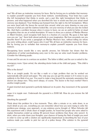 Blink: The Power of Thinking Without Thinking Malcolm Gladwell
was? We all have an instinctive memory for faces. But by forcing you to verbalize that memory-
to explain yourself-I separate you from those instincts. overshadowing. Your brain has a part
(the left hemisphere) that thinks in words, and a part (the right hemisphere) that thinks in
pictures, and what happened when you described the face in words was that your actual visual
memory was displaced. Your thinking was bumped from the right to the left hemisphere. When
you were faced with the lineup the second time around, what you were drawing on was your
memory of what you said the waitress looked like, not your memory of what you saw she looked
like. And that’s a problem because when it comes to faces, we are an awful lot better at visual
recognition than we are at verbal description. If I were to show you a picture of Marilyn Monroe
or Albert Einstein, you’d recognize both faces in a fraction of a second. My guess is that right
now you can “see” them both almost perfectly in your imagination. But how accurately can you
describe them? If you wrote a paragraph on Marilyn Monroe’s face, without telling me whom
you were writing about, could I guess who it was? We all have an instinctive memory for faces.
But by forcing you to verbalize that memory-to explain yourself-I separate you from those
instincts.
Recognizing faces sounds like a very specific process, but Schooler has shown that the
implications of verbal overshadowing carry over to the way we solve much broader problems.
Consider the following puzzle:
A man and his son are in a serious car accident. The father is killed, and the son is rushed to the
emergency room. Upon arrival, the attending doctor looks at the child and gasps, “This child is
my son!”
Who is the doctor?
This is an insight puzzle. It’s not like a math or a logic problem that can be worked out
systematically with pencil and paper. The only way you can get the answer is if it comes to you
suddenly in the blink of an eye. You need to make a leap beyond the automatic assumption that
doctors are always men. They aren’t always, of course. The doctor is the boy’s mother! Here’s
another insight puzzle:
A giant inverted steel pyramid is perfectly balanced on its point. Any movement of the pyramid
will
cause it to topple over. Underneath the pyramid is a $100 bill. How do you remove the bill
without
disturbing the pyramid?
Think about this problem for a few moments. Then, after a minute or so, write down, in as
much detail as you can, everything you can remember about how you were trying to solve the
problem-your strategy, your approach, or any solutions you’ve thought of. When Schooler did
this experiment with a whole sheet of insight puzzles, he found that people who were asked to
explain themselves ended up solving 30 percent fewer problems than those who weren’t. In
short, when you write down your thoughts, your chances of having the flash of insight you need
in order to come up with a solution are significantly impaired-just as describing the face of your
waitress made you unable to pick her out of a police lineup. (The solution to the pyramid
Page 56/127 http://motsach.info
 