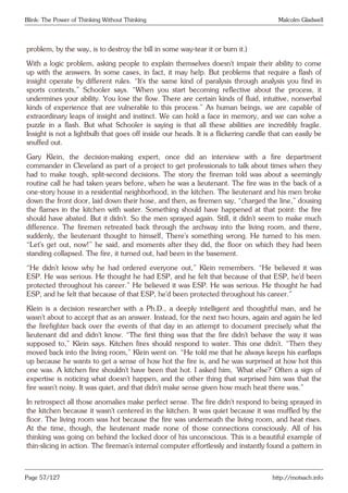 Blink: The Power of Thinking Without Thinking Malcolm Gladwell
problem, by the way, is to destroy the bill in some way-tear it or burn it.)
With a logic problem, asking people to explain themselves doesn’t impair their ability to come
up with the answers. In some cases, in fact, it may help. But problems that require a flash of
insight operate by different rules. “It’s the same kind of paralysis through analysis you find in
sports contexts,” Schooler says. “When you start becoming reflective about the process, it
undermines your ability. You lose the flow. There are certain kinds of fluid, intuitive, nonverbal
kinds of experience that are vulnerable to this process.” As human beings, we are capable of
extraordinary leaps of insight and instinct. We can hold a face in memory, and we can solve a
puzzle in a flash. But what Schooler is saying is that all these abilities are incredibly fragile.
Insight is not a lightbulb that goes off inside our heads. It is a flickering candle that can easily be
snuffed out.
Gary Klein, the decision-making expert, once did an interview with a fire department
commander in Cleveland as part of a project to get professionals to talk about times when they
had to make tough, split-second decisions. The story the fireman told was about a seemingly
routine call he had taken years before, when he was a lieutenant. The fire was in the back of a
one-story house in a residential neighborhood, in the kitchen. The lieutenant and his men broke
down the front door, laid down their hose, and then, as firemen say, “charged the line,” dousing
the flames in the kitchen with water. Something should have happened at that point: the fire
should have abated. But it didn’t. So the men sprayed again. Still, it didn’t seem to make much
difference. The firemen retreated back through the archway into the living room, and there,
suddenly, the lieutenant thought to himself, There’s something wrong. He turned to his men.
“Let’s get out, now!” he said, and moments after they did, the floor on which they had been
standing collapsed. The fire, it turned out, had been in the basement.
“He didn’t know why he had ordered everyone out,” Klein remembers. “He believed it was
ESP. He was serious. He thought he had ESP, and he felt that because of that ESP, he’d been
protected throughout his career.” He believed it was ESP. He was serious. He thought he had
ESP, and he felt that because of that ESP, he’d been protected throughout his career.”
Klein is a decision researcher with a Ph.D., a deeply intelligent and thoughtful man, and he
wasn’t about to accept that as an answer. Instead, for the next two hours, again and again he led
the firefighter back over the events of that day in an attempt to document precisely what the
lieutenant did and didn’t know. “The first thing was that the fire didn’t behave the way it was
supposed to,” Klein says. Kitchen fires should respond to water. This one didn’t. “Then they
moved back into the living room,” Klein went on. “He told me that he always keeps his earflaps
up because he wants to get a sense of how hot the fire is, and he was surprised at how hot this
one was. A kitchen fire shouldn’t have been that hot. I asked him, ‘What else?’ Often a sign of
expertise is noticing what doesn’t happen, and the other thing that surprised him was that the
fire wasn’t noisy. It was quiet, and that didn’t make sense given how much heat there was.”
In retrospect all those anomalies make perfect sense. The fire didn’t respond to being sprayed in
the kitchen because it wasn’t centered in the kitchen. It was quiet because it was muffled by the
floor. The living room was hot because the fire was underneath the living room, and heat rises.
At the time, though, the lieutenant made none of those connections consciously. All of his
thinking was going on behind the locked door of his unconscious. This is a beautiful example of
thin-slicing in action. The fireman’s internal computer effortlessly and instantly found a pattern in
Page 57/127 http://motsach.info
 