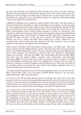 Blink: The Power of Thinking Without Thinking Malcolm Gladwell
the chaos. But surely the most striking fact about that day is how close it all came to disaster.
Had the lieutenant stopped and discussed the situation with his men, had he said to them, let’s
talk this over and try to figure out what’s going on, had he done, in other words, what we often
think leaders are supposed to do to solve difficult problems, he might have destroyed his ability
to jump to the insight that saved their lives.
In Millennium Challenge, this is exactly the mistake that Blue Team made. They had a system in
place that forced their commanders to stop and talk things over and figure out what was going
on. That would have been fine if the problem in front of them demanded logic. But instead, Van
Riper presented them with something different. Blue Team thought they could listen to Van
Riper’s communications. But he started sending messages by couriers on motorcycles. They
thought he couldn’t launch his planes. But he borrowed a forgotten technique from World War II
and used lighting systems. They thought he couldn’t track their ships. But he flooded the Gulf
with little PT boats. And then, on the spur of the moment, Van Riper’s field commanders
attacked, and all of a sudden what Blue Team thought was a routine “kitchen fire” was
something they could not factor into their equations at all. They needed to solve an insight
problem, but their powers of insight had been extinguished.
“What I heard is that Blue Team had all these long discussions,” Van Riper says. “They were
trying to decide what the political situation was like. They had charts with up arrows and down
arrows. I remember thinking, Wait a minute. You were doing that while you were fighting? They
had all these acronyms. The elements of national power were diplomatic, informational,
military, and economic. That gives you DIME. They would always talk about the Blue DIME.
Then there were the political, military, economic, social, infrastructure, and information
instruments, PMESI. So they’d have these terrible conversations where it would be our DIME
versus their PMESI. I wanted to gag. What are you talking about? You know, you get caught up
in forms, in matrixes, in computer programs, and it just draws you in. They were so focused on
the mechanics and the process that they never looked at the problem holistically. In the act of
tearing something apart, you lose its meaning.”
“The Operational Net Assessment was a tool that was supposed to allow us to see all, know all,”
Major General Dean Cash, one of the senior JFCOM officials involved in the war game,
admitted afterward. “Well, obviously it failed.”
4. A Crisis in the ER On West Harrison Street in Chicago, two miles west of the city’s
downtown, there is an ornate, block-long building designed and built in the early part of the last
century. For the better part of one hundred years, this was the home of Cook County Hospital.
It was here that the world’s first blood bank opened, where cobalt-beam therapy was pioneered,
where surgeons once reattached four severed fingers, and where the trauma center
was so famous-and so busy treating the gunshot wounds and injuries of the surrounding gangs-
that it inspired the television series ER. In the late 1990s, however, Cook County Hospital
started a project that may one day earn the hospital as much acclaim as any of those earlier
accomplishments. Cook County changed the way its physicians diagnose patients coming to the
ER complaining of chest pain, and how and why they did that offers another way of
understanding Paul Van Riper’s unexpected triumph in Millennium Challenge. that it inspired
the television series ER. In the late 1990s, however, Cook County Hospital started a project
that may one day earn the hospital as much acclaim as any of those earlier accomplishments.
Page 58/127 http://motsach.info
 