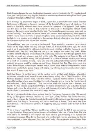 Blink: The Power of Thinking Without Thinking Malcolm Gladwell
Cook County changed the way its physicians diagnose patients coming to the ER complaining of
chest pain, and how and why they did that offers another way of understanding Paul Van Riper’s
unexpected triumph in Millennium Challenge.
Cook County’s big experiment began in 1996, a year after a remarkable man named Brendan
Reilly came to Chicago to become chairman of the hospital’s Department of Medicine. The
institution that Reilly inherited was a mess. As the city’s principal public hospital, Cook County
was the place of last resort for the hundreds of thousands of Chicagoans without health
insurance. Resources were stretched to the limit. The hospital’s cavernous wards were built for
another century. There were no private rooms, and patients were separated by flimsy plywood
dividers. There was no cafeteria or private telephone-just a payphone for everyone at the end of
the hall. In one possibly apocryphal story, doctors once trained a homeless man to do routine
lab tests because there was no one else available.
“In the old days,” says one physician at the hospital, “if you wanted to examine a patient in the
middle of the night, there was only one light switch, so if you turned on the light, the whole
ward lit up. It wasn’t until the mid-seventies that they got individual bed lights. Because it wasn’t
air-conditioned, they had these big fans, and you can imagine the racket they made. There
would be all kinds of police around because Cook County was where they brought patients from
the jails, so you’d see prisoners shackled to the beds. The patients would bring in TVs and
radios, and they would be blaring, and people would sit out in the hallways like they were sitting
on a porch on a summer evening. There was only one bathroom for these hallways filled with
patients, so people would be walking up and down, dragging their IVs. Then there were the
nurses’ bells that you buzzed to get a nurse. But of course there weren’t enough nurses, so the
bells would constantly be going, ringing and ringing. Try listening to someone’s heart or lungs in
that setting. It was a crazy place.”
Reilly had begun his medical career at the medical center at Dartmouth College, a beautiful,
prosperous state-of-the-art hospital nestled in the breezy, rolling hills of New Hampshire. West
Harrison Street was another world. “The first summer I was here was the summer of ninety-five,
when Chicago had a heat wave that killed hundreds of people, and of course the hospital wasn’t
air-conditioned,” Reilly remembers. “The heat index inside the hospital was a hundred and
twenty. We had patients-sick patients-trying to live in that environment. One of the first things I
did was grab one of the administrators and just walk her down the hall and have her stand in the
middle of one of the wards. She lasted about eight seconds.”
The list of problems Reilly faced was endless. But the Emergency Department (the ED) seemed
to cry out for special attention. Because so few Cook County patients had health insurance,
most of them entered the hospital through the Emergency Department, and the smart patients
would come first thing in the morning and pack a lunch and a dinner. There were long lines
down the hall. The rooms were jammed. A staggering 250,000 patients came through the ED
every year.
“A lot of times,” says Reilly, “I’d have trouble even walking through the ED. It was one gurney
on top of another. There was constant pressure about how to take care of these folks. The sick
ones had to be admitted to the hospital, and that’s when it got interesting. It’s a system with
constrained resources. How do you figure out who needs what? How do you figure out how to
direct resources to those who need them the most?” A lot of those people were suffering from
Page 59/127 http://motsach.info
 