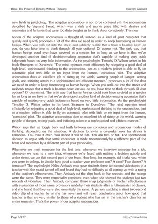 Blink: The Power of Thinking Without Thinking Malcolm Gladwell
new fields in psychology. The adaptive unconscious is not to be confused with the unconscious
described by Sigmund Freud, which was a dark and murky place filled with desires and
memories and fantasies that were too disturbing for us to think about consciously. This new
notion of the adaptive unconscious is thought of, instead, as a kind of giant computer that
quickly and quietly processes a lot of the data we need in order to keep functioning as human
beings. When you walk out into the street and suddenly realize that a truck is bearing down on
you, do you have time to think through all your options? Of course not. The only way that
human beings could ever have survived as a species for as long as we have is that we’ve
developed another kind of decision-making apparatus that’s capable of making very quick
judgments based on very little information. As the psychologist Timothy D. Wilson writes in his
book Strangers to Ourselves: “The mind operates most efficiently by relegating a good deal of
high-level, sophisticated thinking to the unconscious, just as a modern jetliner is able to fly on
automatic pilot with little or no input from the human, ‘conscious’ pilot. The adaptive
unconscious does an excellent job of sizing up the world, warning people of danger, setting
goals, and initiating action in a sophisticated and efficient manner.” processes a lot of the data
we need in order to keep functioning as human beings. When you walk out into the street and
suddenly realize that a truck is bearing down on you, do you have time to think through all your
options? Of course not. The only way that human beings could ever have survived as a species
for as long as we have is that we’ve developed another kind of decision-making apparatus that’s
capable of making very quick judgments based on very little information. As the psychologist
Timothy D. Wilson writes in his book Strangers to Ourselves: “The mind operates most
efficiently by relegating a good deal of high-level, sophisticated thinking to the unconscious, just
as a modern jetliner is able to fly on automatic pilot with little or no input from the human,
‘conscious’ pilot. The adaptive unconscious does an excellent job of sizing up the world, warning
people of danger, setting goals, and initiating action in a sophisticated and efficient manner.”
Wilson says that we toggle back and forth between our conscious and unconscious modes of
thinking, depending on the situation. A decision to invite a co-worker over for dinner is
conscious. You think it over. You decide it will be fun. You ask him or her. The spontaneous
decision to argue with that same co-worker is made unconsciously-by a different part of the
brain and motivated by a different part of your personality.
Whenever we meet someone for the first time, whenever we interview someone for a job,
whenever we react to a new idea, whenever we’re faced with making a decision quickly and
under stress, we use that second part of our brain. How long, for example, did it take you, when
you were in college, to decide how good a teacher your professor was? A class? Two classes? A
semester? The psychologist Nalini Ambady once gave students three ten-second videotapes of a
teacher-with the sound turned off-and found they had no difficulty at all coming up with a rating
of the teacher’s effectiveness. Then Ambady cut the clips back to five seconds, and the ratings
were the same. They were remarkably consistent even when she showed the students just two
seconds of videotape. Then Ambady compared those snap judgments of teacher effectiveness
with evaluations of those same professors made by their students after a full semester of classes,
and she found that they were also essentially the same. A person watching a silent two-second
video clip of a teacher he or she has never met will reach conclusions about how good that
teacher is that are very similar to those of a student who has sat in the teacher’s class for an
entire semester. That’s the power of our adaptive unconscious.
Page 6/127 http://motsach.info
 