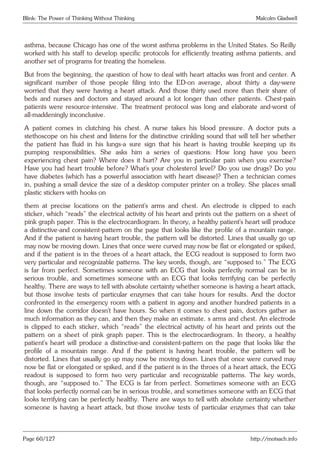 Blink: The Power of Thinking Without Thinking Malcolm Gladwell
asthma, because Chicago has one of the worst asthma problems in the United States. So Reilly
worked with his staff to develop specific protocols for efficiently treating asthma patients, and
another set of programs for treating the homeless.
But from the beginning, the question of how to deal with heart attacks was front and center. A
significant number of those people filing into the ED-on average, about thirty a day-were
worried that they were having a heart attack. And those thirty used more than their share of
beds and nurses and doctors and stayed around a lot longer than other patients. Chest-pain
patients were resource-intensive. The treatment protocol was long and elaborate and-worst of
all-maddeningly inconclusive.
A patient comes in clutching his chest. A nurse takes his blood pressure. A doctor puts a
stethoscope on his chest and listens for the distinctive crinkling sound that will tell her whether
the patient has fluid in his lungs-a sure sign that his heart is having trouble keeping up its
pumping responsibilities. She asks him a series of questions: How long have you been
experiencing chest pain? Where does it hurt? Are you in particular pain when you exercise?
Have you had heart trouble before? What’s your cholesterol level? Do you use drugs? Do you
have diabetes (which has a powerful association with heart disease)? Then a technician comes
in, pushing a small device the size of a desktop computer printer on a trolley. She places small
plastic stickers with hooks on
them at precise locations on the patient’s arms and chest. An electrode is clipped to each
sticker, which “reads” the electrical activity of his heart and prints out the pattern on a sheet of
pink graph paper. This is the electrocardiogram. In theory, a healthy patient’s heart will produce
a distinctive-and consistent-pattern on the page that looks like the profile of a mountain range.
And if the patient is having heart trouble, the pattern will be distorted. Lines that usually go up
may now be moving down. Lines that once were curved may now be flat or elongated or spiked,
and if the patient is in the throes of a heart attack, the ECG readout is supposed to form two
very particular and recognizable patterns. The key words, though, are “supposed to.” The ECG
is far from perfect. Sometimes someone with an ECG that looks perfectly normal can be in
serious trouble, and sometimes someone with an ECG that looks terrifying can be perfectly
healthy. There are ways to tell with absolute certainty whether someone is having a heart attack,
but those involve tests of particular enzymes that can take hours for results. And the doctor
confronted in the emergency room with a patient in agony and another hundred patients in a
line down the corridor doesn’t have hours. So when it comes to chest pain, doctors gather as
much information as they can, and then they make an estimate. s arms and chest. An electrode
is clipped to each sticker, which “reads” the electrical activity of his heart and prints out the
pattern on a sheet of pink graph paper. This is the electrocardiogram. In theory, a healthy
patient’s heart will produce a distinctive-and consistent-pattern on the page that looks like the
profile of a mountain range. And if the patient is having heart trouble, the pattern will be
distorted. Lines that usually go up may now be moving down. Lines that once were curved may
now be flat or elongated or spiked, and if the patient is in the throes of a heart attack, the ECG
readout is supposed to form two very particular and recognizable patterns. The key words,
though, are “supposed to.” The ECG is far from perfect. Sometimes someone with an ECG
that looks perfectly normal can be in serious trouble, and sometimes someone with an ECG that
looks terrifying can be perfectly healthy. There are ways to tell with absolute certainty whether
someone is having a heart attack, but those involve tests of particular enzymes that can take
Page 60/127 http://motsach.info
 