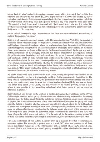 Blink: The Power of Thinking Without Thinking Malcolm Gladwell
twelve beds in what’s called intermediate coronary care, which is a ward that’s a little less
intensive and cheaper to run (about $1,000 a night instead of $2,000) and staffed by nurses
instead of cardiologists. But that wasn’t enough beds. So they opened another section, called the
observation unit, where they could put a patient for half a day or so under the most basic care.
“We created a third, lower-level option and said, ‘Let’s watch this. Let’s see if it helps.’ But
pretty soon what happened is that we started fighting about who gets into the observation unit,”
Reilly went on. “I’d be getting
phone calls all through the night. It was obvious that there was no standardized, rational way of
making this decision.” decision.”
Reilly is a tall man with a runner’s slender build. He was raised in New York City, the product of
a classical Jesuit education: Regis for high school, where he had four years of Latin and Greek,
and Fordham University for college, where he read everything from the ancients to Wittgenstein
and Heidegger and thought about an academic career in philosophy before settling on medicine.
Once, as an assistant professor at Dartmouth, Reilly grew frustrated with the lack of any sort of
systematic textbook on the everyday problems that doctors encounter in the outpatient setting-
things like dizziness, headaches, and abdominal pain. So he sat down and, in his free evenings
and weekends, wrote an eight-hundred-page textbook on the subject, painstakingly reviewing
the available evidence for the most common problems a general practitioner might encounter.
“He’s always exploring different topics, whether it’s philosophy or Scottish poetry or the history
of medicine,” says his friend and colleague Arthur Evans, who worked with Reilly on the chest
pain project. “He’s usually reading five books at once, and when he took a sabbatical leave when
he was at Dartmouth, he spent the time writing a novel.”
No doubt Reilly could have stayed on the East Coast, writing one paper after another in air-
conditioned comfort on this or that particular problem. But he was drawn to Cook County. The
thing about a hospital that serves only the poorest and the neediest is that it attracts the kinds of
nurses and doctors who want to serve the poorest and neediest-and Reilly was one of those.
The other thing about Cook County was that because of its relative poverty, it was a place
where it was possible to try something radical-and what better place to go for someone
interested in change?
Reilly’s first act was to turn to the work of a cardiologist named Lee Goldman. In the 1970s,
Goldman got involved with a group of mathematicians who were very interested in developing
statistical rules for telling apart things like subatomic particles. Goldman wasn’t much interested
in physics, but it struck him that some of the same mathematical principles the group was using
might be helpful in deciding whether someone was suffering a heart attack. So he fed hundreds
of cases into a computer, looking at what kinds of things actually predicted a heart attack, and
came up with an algorithm-an equation-that he believed would take much of the guesswork out
of treating chest pain. Doctors, he concluded, ought to combine the evidence of the ECG with
three of what he called urgent risk factors: (1) Is the pain felt by the patient unstable angina? (2)
Is there fluid in the patient’s lungs? and (3) Is the patient’s systolic blood pressure below 100?
For each combination of risk factors, Goldman drew up a decision tree that recommended a
treatment option. For example, a patient with a normal ECG who was positive on all three
urgent risk factors would go to the intermediate unit; a patient whose ECG showed acute
ischemia (that is, the heart muscle wasn’t getting enough blood) but who had either one or no
Page 62/127 http://motsach.info
 