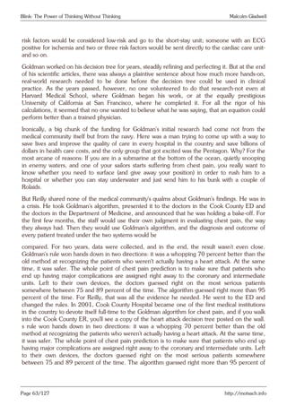 Blink: The Power of Thinking Without Thinking Malcolm Gladwell
risk factors would be considered low-risk and go to the short-stay unit; someone with an ECG
positive for ischemia and two or three risk factors would be sent directly to the cardiac care unit-
and so on.
Goldman worked on his decision tree for years, steadily refining and perfecting it. But at the end
of his scientific articles, there was always a plaintive sentence about how much more hands-on,
real-world research needed to be done before the decision tree could be used in clinical
practice. As the years passed, however, no one volunteered to do that research-not even at
Harvard Medical School, where Goldman began his work, or at the equally prestigious
University of California at San Francisco, where he completed it. For all the rigor of his
calculations, it seemed that no one wanted to believe what he was saying, that an equation could
perform better than a trained physician.
Ironically, a big chunk of the funding for Goldman’s initial research had come not from the
medical community itself but from the navy. Here was a man trying to come up with a way to
save lives and improve the quality of care in every hospital in the country and save billions of
dollars in health care costs, and the only group that got excited was the Pentagon. Why? For the
most arcane of reasons: If you are in a submarine at the bottom of the ocean, quietly snooping
in enemy waters, and one of your sailors starts suffering from chest pain, you really want to
know whether you need to surface (and give away your position) in order to rush him to a
hospital or whether you can stay underwater and just send him to his bunk with a couple of
Rolaids.
But Reilly shared none of the medical community’s qualms about Goldman’s findings. He was in
a crisis. He took Goldman’s algorithm, presented it to the doctors in the Cook County ED and
the doctors in the Department of Medicine, and announced that he was holding a bake-off. For
the first few months, the staff would use their own judgment in evaluating chest pain, the way
they always had. Then they would use Goldman’s algorithm, and the diagnosis and outcome of
every patient treated under the two systems would be
compared. For two years, data were collected, and in the end, the result wasn’t even close.
Goldman’s rule won hands down in two directions: it was a whopping 70 percent better than the
old method at recognizing the patients who weren’t actually having a heart attack. At the same
time, it was safer. The whole point of chest pain prediction is to make sure that patients who
end up having major complications are assigned right away to the coronary and intermediate
units. Left to their own devices, the doctors guessed right on the most serious patients
somewhere between 75 and 89 percent of the time. The algorithm guessed right more than 95
percent of the time. For Reilly, that was all the evidence he needed. He went to the ED and
changed the rules. In 2001, Cook County Hospital became one of the first medical institutions
in the country to devote itself full-time to the Goldman algorithm for chest pain, and if you walk
into the Cook County ER, you’ll see a copy of the heart attack decision tree posted on the wall.
s rule won hands down in two directions: it was a whopping 70 percent better than the old
method at recognizing the patients who weren’t actually having a heart attack. At the same time,
it was safer. The whole point of chest pain prediction is to make sure that patients who end up
having major complications are assigned right away to the coronary and intermediate units. Left
to their own devices, the doctors guessed right on the most serious patients somewhere
between 75 and 89 percent of the time. The algorithm guessed right more than 95 percent of
Page 63/127 http://motsach.info
 