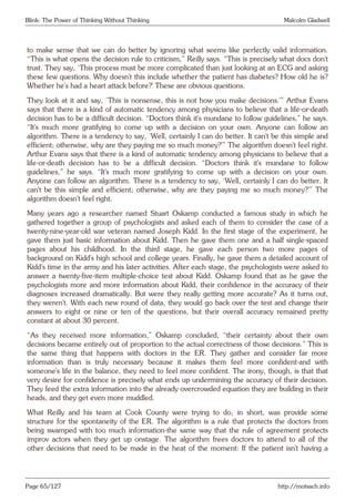 Blink: The Power of Thinking Without Thinking Malcolm Gladwell
to make sense that we can do better by ignoring what seems like perfectly valid information.
“This is what opens the decision rule to criticism,” Reilly says. “This is precisely what docs don’t
trust. They say, ‘This process must be more complicated than just looking at an ECG and asking
these few questions. Why doesn’t this include whether the patient has diabetes? How old he is?
Whether he’s had a heart attack before?’ These are obvious questions.
They look at it and say, ‘This is nonsense, this is not how you make decisions.’” Arthur Evans
says that there is a kind of automatic tendency among physicians to believe that a life-or-death
decision has to be a difficult decision. “Doctors think it’s mundane to follow guidelines,” he says.
“It’s much more gratifying to come up with a decision on your own. Anyone can follow an
algorithm. There is a tendency to say, ‘Well, certainly I can do better. It can’t be this simple and
efficient; otherwise, why are they paying me so much money?’” The algorithm doesn’t feel right.
Arthur Evans says that there is a kind of automatic tendency among physicians to believe that a
life-or-death decision has to be a difficult decision. “Doctors think it’s mundane to follow
guidelines,” he says. “It’s much more gratifying to come up with a decision on your own.
Anyone can follow an algorithm. There is a tendency to say, ‘Well, certainly I can do better. It
can’t be this simple and efficient; otherwise, why are they paying me so much money?’” The
algorithm doesn’t feel right.
Many years ago a researcher named Stuart Oskamp conducted a famous study in which he
gathered together a group of psychologists and asked each of them to consider the case of a
twenty-nine-year-old war veteran named Joseph Kidd. In the first stage of the experiment, he
gave them just basic information about Kidd. Then he gave them one and a half single-spaced
pages about his childhood. In the third stage, he gave each person two more pages of
background on Kidd’s high school and college years. Finally, he gave them a detailed account of
Kidd’s time in the army and his later activities. After each stage, the psychologists were asked to
answer a twenty-five-item multiple-choice test about Kidd. Oskamp found that as he gave the
psychologists more and more information about Kidd, their confidence in the accuracy of their
diagnoses increased dramatically. But were they really getting more accurate? As it turns out,
they weren’t. With each new round of data, they would go back over the test and change their
answers to eight or nine or ten of the questions, but their overall accuracy remained pretty
constant at about 30 percent.
“As they received more information,” Oskamp concluded, “their certainty about their own
decisions became entirely out of proportion to the actual correctness of those decisions.” This is
the same thing that happens with doctors in the ER. They gather and consider far more
information than is truly necessary because it makes them feel more confident-and with
someone’s life in the balance, they need to feel more confident. The irony, though, is that that
very desire for confidence is precisely what ends up undermining the accuracy of their decision.
They feed the extra information into the already overcrowded equation they are building in their
heads, and they get even more muddled.
What Reilly and his team at Cook County were trying to do, in short, was provide some
structure for the spontaneity of the ER. The algorithm is a rule that protects the doctors from
being swamped with too much information-the same way that the rule of agreement protects
improv actors when they get up onstage. The algorithm frees doctors to attend to all of the
other decisions that need to be made in the heat of the moment: If the patient isn’t having a
Page 65/127 http://motsach.info
 