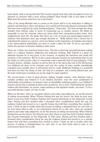 Blink: The Power of Thinking Without Thinking Malcolm Gladwell
heart attack, what is wrong with him? Do I need to spend more time with this patient or turn my
attention to someone with a more serious problem? How should I talk to and relate to him?
What does this person need from me to get better?
“One of the things Brendan tries to convey to the house staff is to be meticulous in talking to
patients and listening to them and giving a very careful and thorough physical examination-skills
that have been neglected by many training programs,” Evans says. “He feels strongly that those
activities have intrinsic value in terms of connecting you to another person. He thinks it’s
impossible to care for someone unless you know about their circumstances-their home, their
neighborhood, their life. He thinks that there are a lot of social and psychological aspects to
medicine that physicians don’t pay enough attention to.” Reilly believes that a doctor has to
understand the patient as a person, and if you believe in the importance of empathy and respect
in the doctor-patient relationship, you have to create a place for that. To do so, you have to
relieve the pressure of decision making in other areas.
There are, I think, two important lessons here. The first is that truly successful decision making
relies on a balance between deliberate and instinctive thinking. Bob Golomb is a great car
salesman because he is very good, in the moment, at intuiting the intentions and needs and
emotions of his customers. But he is also a great salesman because he understands when to put
the brakes on that process: when to consciously resist a particular kind of snap judgment. Cook
County’s doctors, similarly, function as well as they do in the day-to-day rush of the ER because
Lee Goldman sat down at his computer and over the course of many months painstakingly
evaluated every possible piece of information that he could. Deliberate thinking is a wonderful
tool when we have the luxury of time, the help of a computer, and a clearly defined task, and
the fruits of that type of analysis can set the stage for rapid cognition.
The second lesson is that in good decision making, frugality matters. John Gottman took a
complex problem and reduced it to its simplest elements: even the most complicated of
relationships and problems, he showed, have an identifiable underlying pattern. Lee Goldman’s
research proves that in picking up these sorts of patterns, less is more. Overloading the decision
makers with information, he proves, makes picking up that signature harder, not easier. To be a
successful decision maker, we have to edit.
When we thin-slice, when we recognize patterns and make snap judgments, we do this process
of editing unconsciously. When Thomas Hoving first saw the kouros, the thing his eyes were
drawn to was how fresh it looked. Federico Zeri focused instinctively on the fingernails. In both
cases, Hoving and Zeri brushed aside a thousand other considerations about the way the
sculpture looked and zeroed in on a specific feature that told them everything they needed to
know. I think we get in trouble when this process of editing is disrupted-when we can’t edit, or
we don’t know what to edit, or our environment doesn’t let us edit. slice, when we recognize
patterns and make snap judgments, we do this process of editing unconsciously. When Thomas
Hoving first saw the kouros, the thing his eyes were drawn to was how fresh it looked. Federico
Zeri focused instinctively on the fingernails. In both cases, Hoving and Zeri brushed aside a
thousand other considerations about the way the sculpture looked and zeroed in on a specific
feature that told them everything they needed to know. I think we get in trouble when this
process of editing is disrupted-when we can’t edit, or we don’t know what to edit, or our
environment doesn’t let us edit.
Page 66/127 http://motsach.info
 
