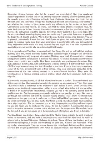 Blink: The Power of Thinking Without Thinking Malcolm Gladwell
Remember Sheena Iyengar, who did the research on speed-dating? She once conducted
another experiment in which she set up a tasting booth with a variety of exotic gourmet jams at
the upscale grocery store Draeger’s in Menlo Park, California. Sometimes the booth had six
different jams, and sometimes Iyengar had twenty-four different jams on display. She wanted to
see whether the number of jam choices made any difference in the number of jams sold.
Conventional economic wisdom, of course, says that the more choices consumers have, the
more likely they are to buy, because it is easier for consumers to find the jam that perfectly fits
their needs. But Iyengar found the opposite to be true. Thirty percent of those who stopped by
the six-choice booth ended up buying some jam, while only 3 percent of those who stopped by
the bigger booth bought anything. Why is that? Because buying jam is a snap decision. You say
to yourself, instinctively, I want that one. And if you are given too many choices, if you are
forced to consider much more than your unconscious is comfortable with, you get paralyzed.
Snap judgments can be made in a snap because they are frugal, and if we want to protect our
snap judgments, we have to take steps to protect that frugality.
This is precisely what Van Riper understood with Red Team. He and his staff did their analysis.
But they did it first, before the battle started. Once hostilities began, Van Riper was careful not
to overload his team with irrelevant information. Meetings were brief. Communication between
headquarters and the commanders in the field was limited. He wanted to create an environment
where rapid cognition was possible. Blue Team, meanwhile, was gorging on information. They
had a database, they boasted, with forty thousand separate entries in it. In front of them was the
CROP-a huge screen showing the field of combat in real time. Experts from every conceivable
corner of the U.S. government were at their service. They were seamlessly connected to the
commanders of the four military services in a state-of-the-art interface. They were the
beneficiaries of a rigorous ongoing series of analyses about what their opponent’s next moves
might be.
But once the shooting started, all of that information became a burden. “I can understand how
all the concepts that Blue was using translate into planning for an engagement,” Van Riper says.
“But does it make a difference in the moment? I don’t believe it does. When we talk about
analytic versus intuitive decision making, neither is good or bad. What is bad is if you use either
of them in an inappropriate circumstance. Suppose you had a rifle company pinned down by
machine-gun fire. And the company commander calls his troops together and says, ‘We have to
go through the command staff with the decision-making process.’ That’s crazy. He should make
a decision on the spot, execute it, and move on. If we had had Blue’s processes, everything we
did would have taken twice as long, maybe four times as long. The attack might have happened
six or eight days later. The process draws you in. You disaggregate everything and tear it apart,
but you are never able to synthesize the whole. It’s like the weather. A commander does not
need to know the barometric pressure or the winds or even the temperature. He needs to know
the forecast. If you get too caught up in the production of information, you drown in the data.”
Paul Van Riper’s twin brother, James, also joined the Marine Corps, rising to the rank of colonel
before his retirement, and, like most of the people who know Paul Van Riper well, he wasn’t at
all surprised at the way Millennium Challenge turned out. “Some of these new thinkers say if we
have better intelligence, if we can see everything, we can’t lose,” Colonel Van Riper said. “What
my brother always says is, ‘Hey, say you are looking at a chess board. Is there anything you can’t
see? No. But are you guaranteed to win? Not at all, because you can’t see what the other guy is
Page 67/127 http://motsach.info
 