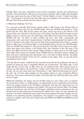 Blink: The Power of Thinking Without Thinking Malcolm Gladwell
thinking.’ More and more commanders want to know everything, and they get imprisoned by
that idea. They get locked in. But you can never know everything.” Did it really matter that Blue
Team was many times the size of Red Team? “It’s like Gulliver’s Travels,” Colonel Van Riper
says. “The big giant is tied down by those little rules and regulations and procedures. And the
little guy? He just runs around and does what he wants.”
6. Millennium Challenge, Part Two
For a day and a half after Red Team’s surprise attack on Blue Team in the Persian Gulf, an
uncomfortable silence fell over the JFCOM facility. Then the JFCOM staff stepped in. They
turned back the clock. Blue Team’s sixteen lost ships, which were lying at the bottom of the
Persian Gulf, were refloated. In the first wave of his attack, Van Riper had fired twelve theater
ballistic missiles at various ports in the Gulf region where Blue Team troops were landing. Now,
JFCOM told him, all twelve of those missiles had been shot down, miraculously and
mysteriously, with a new kind of missile defense. Van Riper had assassinated the leaders of the
pro-U.S. countries in the region. Now, he was told, those assassinations had no effect. s surprise
attack on Blue Team in the Persian Gulf, an uncomfortable silence fell over the JFCOM facility.
Then the JFCOM staff stepped in. They turned back the clock. Blue Team’s sixteen lost ships,
which were lying at the bottom of the Persian Gulf, were refloated. In the first wave of his
attack, Van Riper had fired twelve theater ballistic missiles at various ports in the Gulf region
where Blue Team troops were landing. Now, JFCOM told him, all twelve of those missiles had
been shot down, miraculously and mysteriously, with a new kind of missile defense. Van Riper
had assassinated the leaders of the pro-U.S. countries in the region. Now, he was told, those
assassinations had no effect.
“The day after the attack, I walked into the command room and saw the gentleman who was my
number two giving my team a completely different set of instructions,” Van Riper said. “It was
things like-shut off the radar so Blue force are not interfered with. Move ground forces so
marines can land without any interference. I asked, ‘Can I shoot down one V-twenty-two?’ and
he said, ‘No, you can’t shoot down any V-twenty-two’s.’ I said, ‘What the hell’s going on in here?’
He said, ‘Sir, I’ve been given guidance by the program director to give completely different
directions.’ The second round was all scripted, and if they didn’t get what they liked, they would
just run it again.”
Millennium Challenge, the sequel, was won by Blue Team in a rout. There were no surprises
the second time around, no insight puzzles, no opportunities for the complexities and confusion
of the real world to intrude on the Pentagon’s experiment. And when the sequel was over, the
analysts at JFCOM and the Pentagon were jubilant. The fog of war had been lifted. The military
had been transformed, and with that, the Pentagon confidently turned its attention to the real
Persian Gulf. A rogue dictator was threatening the stability of the region. He was virulently anti-
American. He had a considerable power base from strong religious and ethnic loyalties and was
thought to be harboring terrorist organizations. He needed to be replaced and his country
restored to stability, and if they did it right-if they had CROP and PMESI and DIME-how hard
could that be?
Page 68/127 http://motsach.info
 