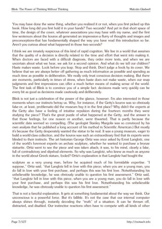 Blink: The Power of Thinking Without Thinking Malcolm Gladwell
You may have done the same thing, whether you realized it or not, when you first picked up this
book. How long did you first hold it in your hands? Two seconds? And yet in that short space of
time, the design of the cover, whatever associations you may have with my name, and the first
few sentences about the kouros all generated an impression-a flurry of thoughts and images and
preconceptions-that has fundamentally shaped the way you have read this introduction so far.
Aren’t you curious about what happened in those two seconds?
I think we are innately suspicious of this kind of rapid cognition. We live in a world that assumes
that the quality of a decision is directly related to the time and effort that went into making it.
When doctors are faced with a difficult diagnosis, they order more tests, and when we are
uncertain about what we hear, we ask for a second opinion. And what do we tell our children?
Haste makes waste. Look before you leap. Stop and think. Don’t judge a book by its cover. We
believe that we are always better off gathering as much information as possible and spending as
much time as possible in deliberation. We really only trust conscious decision making. But there
are moments, particularly in times of stress, when haste does not make waste, when our snap
judgments and first impressions can offer a much better means of making sense of the world.
The first task of Blink is to convince you of a simple fact: decisions made very quickly can be
every bit as good as decisions made cautiously and deliberately.
Blink is not just a celebration of the power of the glance, however. I’m also interested in those
moments when our instincts betray us. Why, for instance, if the Getty’s kouros was so obviously
fake-or, at least, problematic-did the museum buy it in the first place? Why didn’t the experts at
the Getty also have a feeling of intuitive repulsion during the fourteen months they were
studying the piece? That’s the great puzzle of what happened at the Getty, and the answer is
that those feelings, for one reason or another, were thwarted. That is partly because the
scientific data seemed so compelling. (The geologist Stanley Margolis was so convinced by his
own analysis that he published a long account of his method in Scientific American.) But mostly
it’s because the Getty desperately wanted the statue to be real. It was a young museum, eager to
build a world-class collection, and the kouros was such an extraordinary find that its experts were
blinded to their instincts. The art historian George Ortiz was once asked by Ernst Langlotz, one
of the world’s foremost experts on archaic sculpture, whether he wanted to purchase a bronze
statuette. Ortiz went to see the piece and was taken aback; it was, to his mind, clearly a fake,
full of contradictory and slipshod elements. So why was Langlotz, who knew as much as anyone
in the world about Greek statues, fooled? Ortiz’s explanation is that Langlotz had bought the
sculpture as a very young man, before he acquired much of his formidable expertise. “I
suppose,” Ortiz said, “that Langlotz fell in love with this piece; when you are a young man, you
do fall in love with your first purchase, and perhaps this was his first love. Notwithstanding his
unbelievable knowledge, he was obviously unable to question his first assessment.” Ortiz said,
“that Langlotz fell in love with this piece; when you are a young man, you do fall in love with
your first purchase, and perhaps this was his first love. Notwithstanding his unbelievable
knowledge, he was obviously unable to question his first assessment.”
That is not a fanciful explanation. It gets at something fundamental about the way we think. Our
unconscious is a powerful force. But it’s fallible. It’s not the case that our internal computer
always shines through, instantly decoding the “truth” of a situation. It can be thrown off,
distracted, and disabled. Our instinctive reactions often have to compete with all kinds of other
Page 7/127 http://motsach.info
 