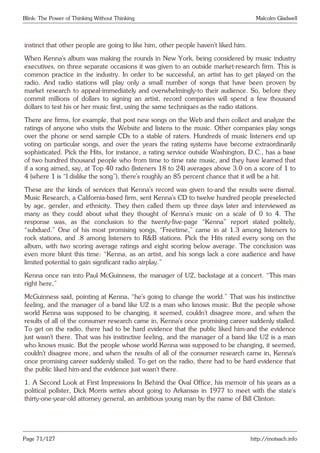 Blink: The Power of Thinking Without Thinking Malcolm Gladwell
instinct that other people are going to like him, other people haven’t liked him.
When Kenna’s album was making the rounds in New York, being considered by music industry
executives, on three separate occasions it was given to an outside market-research firm. This is
common practice in the industry. In order to be successful, an artist has to get played on the
radio. And radio stations will play only a small number of songs that have been proven by
market research to appeal-immediately and overwhelmingly-to their audience. So, before they
commit millions of dollars to signing an artist, record companies will spend a few thousand
dollars to test his or her music first, using the same techniques as the radio stations.
There are firms, for example, that post new songs on the Web and then collect and analyze the
ratings of anyone who visits the Website and listens to the music. Other companies play songs
over the phone or send sample CDs to a stable of raters. Hundreds of music listeners end up
voting on particular songs, and over the years the rating systems have become extraordinarily
sophisticated. Pick the Hits, for instance, a rating service outside Washington, D.C., has a base
of two hundred thousand people who from time to time rate music, and they have learned that
if a song aimed, say, at Top 40 radio (listeners 18 to 24) averages above 3.0 on a score of 1 to
4 (where 1 is “I dislike the song”), there’s roughly an 85 percent chance that it will be a hit.
These are the kinds of services that Kenna’s record was given to-and the results were dismal.
Music Research, a California-based firm, sent Kenna’s CD to twelve hundred people preselected
by age, gender, and ethnicity. They then called them up three days later and interviewed as
many as they could about what they thought of Kenna’s music on a scale of 0 to 4. The
response was, as the conclusion to the twenty-five-page “Kenna” report stated politely,
“subdued.” One of his most promising songs, “Freetime,” came in at 1.3 among listeners to
rock stations, and .8 among listeners to R&B stations. Pick the Hits rated every song on the
album, with two scoring average ratings and eight scoring below average. The conclusion was
even more blunt this time: “Kenna, as an artist, and his songs lack a core audience and have
limited potential to gain significant radio airplay.”
Kenna once ran into Paul McGuinness, the manager of U2, backstage at a concert. “This man
right here,”
McGuinness said, pointing at Kenna, “he’s going to change the world.” That was his instinctive
feeling, and the manager of a band like U2 is a man who knows music. But the people whose
world Kenna was supposed to be changing, it seemed, couldn’t disagree more, and when the
results of all of the consumer research came in, Kenna’s once promising career suddenly stalled.
To get on the radio, there had to be hard evidence that the public liked him-and the evidence
just wasn’t there. That was his instinctive feeling, and the manager of a band like U2 is a man
who knows music. But the people whose world Kenna was supposed to be changing, it seemed,
couldn’t disagree more, and when the results of all of the consumer research came in, Kenna’s
once promising career suddenly stalled. To get on the radio, there had to be hard evidence that
the public liked him-and the evidence just wasn’t there.
1. A Second Look at First Impressions In Behind the Oval Office, his memoir of his years as a
political pollster, Dick Morris writes about going to Arkansas in 1977 to meet with the state’s
thirty-one-year-old attorney general, an ambitious young man by the name of Bill Clinton:
Page 71/127 http://motsach.info
 