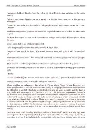 Blink: The Power of Thinking Without Thinking Malcolm Gladwell
I explained that I got this idea from the polling my friend Dick Dresner had done for the movie
industry.
Before a new James Bond movie or a sequel to a film like Jaws came out, a film company
would hire
Dresner to summarize the plot and then ask people whether they wanted to see the movie.
Dresner
would read respondents proposed PR blurbs and slogans about the movie to find out which ones
worked
the best. Sometimes he even read them different endings or described different places where
the same
scenes were shot to see which they preferred.
“And you just apply these techniques to politics?” Clinton asked.
I explained how it could be done. “Why not do the same thing with political ads? Or speeches?
Or
arguments about the issues? And after each statement, ask them again whom they’re going to
vote for.
Then you can see which arguments move how many voters and which voters they move.”
We talked for almost four hours and ate lunch at his desk. I showed the attorney general sample
polls
I’d done.
He was fascinated by the process. Here was a tool he could use, a process that could reduce the
mysterious ways of politics to scientific testing and evaluation.
Morris would go on to become a key advisor to Clinton when Clinton became President, and
many people came to view his obsession with polling as deeply problematic-as a corruption of
the obligation of elected officials to provide leadership and act upon principle. In truth, that’s a
little harsh. Morris was simply bringing to the world of politics the very same notions that guide
the business world. Everyone wants to capture the mysterious and powerful reactions we have
to the world around us. The people who make movies or detergent or cars or music all want to
know what we think of their products. That’s why it wasn’t enough for the people in the music
business who loved Kenna to act on their gut feelings. Gut feelings about what the public wants
are too mysterious and too iffy. Kenna was sent to the market researchers because it seems as
though the most accurate way to find out how consumers feel about something is to ask them
directly.
But is that really true? If we had asked the students in John Bargh’s experiment why they were
standing in the hall so patiently after they had been primed to be polite, they wouldn’t have
been able to tell us. If we had asked the Iowa gamblers why they were favoring cards from the
Page 72/127 http://motsach.info
 