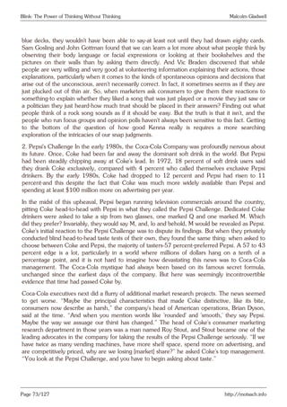 Blink: The Power of Thinking Without Thinking Malcolm Gladwell
blue decks, they wouldn’t have been able to say-at least not until they had drawn eighty cards.
Sam Gosling and John Gottman found that we can learn a lot more about what people think by
observing their body language or facial expressions or looking at their bookshelves and the
pictures on their walls than by asking them directly. And Vic Braden discovered that while
people are very willing and very good at volunteering information explaining their actions, those
explanations, particularly when it comes to the kinds of spontaneous opinions and decisions that
arise out of the unconscious, aren’t necessarily correct. In fact, it sometimes seems as if they are
just plucked out of thin air. So, when marketers ask consumers to give them their reactions to
something-to explain whether they liked a song that was just played or a movie they just saw or
a politician they just heard-how much trust should be placed in their answers? Finding out what
people think of a rock song sounds as if it should be easy. But the truth is that it isn’t, and the
people who run focus groups and opinion polls haven’t always been sensitive to this fact. Getting
to the bottom of the question of how good Kenna really is requires a more searching
exploration of the intricacies of our snap judgments.
2. Pepsi’s Challenge In the early 1980s, the Coca-Cola Company was profoundly nervous about
its future. Once, Coke had been far and away the dominant soft drink in the world. But Pepsi
had been steadily chipping away at Coke’s lead. In 1972, 18 percent of soft drink users said
they drank Coke exclusively, compared with 4 percent who called themselves exclusive Pepsi
drinkers. By the early 1980s, Coke had dropped to 12 percent and Pepsi had risen to 11
percent-and this despite the fact that Coke was much more widely available than Pepsi and
spending at least $100 million more on advertising per year.
In the midst of this upheaval, Pepsi began running television commercials around the country,
pitting Coke head-to-head with Pepsi in what they called the Pepsi Challenge. Dedicated Coke
drinkers were asked to take a sip from two glasses, one marked Q and one marked M. Which
did they prefer? Invariably, they would say M, and, lo and behold, M would be revealed as Pepsi.
Coke’s initial reaction to the Pepsi Challenge was to dispute its findings. But when they privately
conducted blind head-to-head taste tests of their own, they found the same thing: when asked to
choose between Coke and Pepsi, the majority of tasters-57 percent-preferred Pepsi. A 57 to 43
percent edge is a lot, particularly in a world where millions of dollars hang on a tenth of a
percentage point, and it is not hard to imagine how devastating this news was to Coca-Cola
management. The Coca-Cola mystique had always been based on its famous secret formula,
unchanged since the earliest days of the company. But here was seemingly incontrovertible
evidence that time had passed Coke by.
Coca-Cola executives next did a flurry of additional market research projects. The news seemed
to get worse. “Maybe the principal characteristics that made Coke distinctive, like its bite,
consumers now describe as harsh,” the company’s head of American operations, Brian Dyson,
said at the time. “And when you mention words like ’rounded’ and ’smooth,’ they say Pepsi.
Maybe the way we assuage our thirst has changed.” The head of Coke’s consumer marketing
research department in those years was a man named Roy Stout, and Stout became one of the
leading advocates in the company for taking the results of the Pepsi Challenge seriously. “If we
have twice as many vending machines, have more shelf space, spend more on advertising, and
are competitively priced, why are we losing [market] share?” he asked Coke’s top management.
“You look at the Pepsi Challenge, and you have to begin asking about taste.”
Page 73/127 http://motsach.info
 