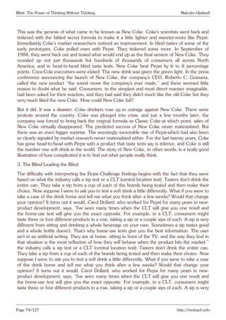Blink: The Power of Thinking Without Thinking Malcolm Gladwell
This was the genesis of what came to be known as New Coke. Coke’s scientists went back and
tinkered with the fabled secret formula to make it a little lighter and sweeter-more like Pepsi.
Immediately Coke’s market researchers noticed an improvement. In blind tastes of some of the
early prototypes, Coke pulled even with Pepsi. They tinkered some more. In September of
1984, they went back out and tested what would end up as the final version of New Coke. They
rounded up not just thousands but hundreds of thousands of consumers all across North
America, and in head-to-head blind taste tests, New Coke beat Pepsi by 6 to 8 percentage
points. Coca-Cola executives were elated. The new drink was given the green light. In the press
conference announcing the launch of New Coke, the company’s CEO, Roberto C. Goizueta,
called the new product “the surest move the company’s ever made,” and there seemed little
reason to doubt what he said. Consumers, in the simplest and most direct manner imaginable,
had been asked for their reaction, and they had said they didn’t much like the old Coke but they
very much liked the new Coke. How could New Coke fail?
But it did. It was a disaster. Coke drinkers rose up in outrage against New Coke. There were
protests around the country. Coke was plunged into crisis, and just a few months later, the
company was forced to bring back the original formula as Classic Coke-at which point, sales of
New Coke virtually disappeared. The predicted success of New Coke never materialized. But
there was an even bigger surprise. The seemingly inexorable rise of Pepsi-which had also been
so clearly signaled by market research-never materialized either. For the last twenty years, Coke
has gone head-to-head with Pepsi with a product that taste tests say is inferior, and Coke is still
the number one soft drink in the world. The story of New Coke, in other words, is a really good
illustration of how complicated it is to find out what people really think.
3. The Blind Leading the Blind
The difficulty with interpreting the Pepsi Challenge findings begins with the fact that they were
based on what the industry calls a sip test or a CLT (central location test). Tasters don’t drink the
entire can. They take a sip from a cup of each of the brands being tested and then make their
choice. Now suppose I were to ask you to test a soft drink a little differently. What if you were to
take a case of the drink home and tell me what you think after a few weeks? Would that change
your opinion? It turns out it would. Carol Dollard, who worked for Pepsi for many years in new-
product development, says, “I’ve seen many times when the CLT will give you one result and
the home-use test will give you the exact opposite. For example, in a CLT, consumers might
taste three or four different products in a row, taking a sip or a couple sips of each. A sip is very
different from sitting and drinking a whole beverage on your own. Sometimes a sip tastes good
and a whole bottle doesn’t. That’s why home-use tests give you the best information. The user
isn’t in an artificial setting. They are at home, sitting in front of the TV, and the way they feel in
that situation is the most reflective of how they will behave when the product hits the market.”
the industry calls a sip test or a CLT (central location test). Tasters don’t drink the entire can.
They take a sip from a cup of each of the brands being tested and then make their choice. Now
suppose I were to ask you to test a soft drink a little differently. What if you were to take a case
of the drink home and tell me what you think after a few weeks? Would that change your
opinion? It turns out it would. Carol Dollard, who worked for Pepsi for many years in new-
product development, says, “I’ve seen many times when the CLT will give you one result and
the home-use test will give you the exact opposite. For example, in a CLT, consumers might
taste three or four different products in a row, taking a sip or a couple sips of each. A sip is very
Page 74/127 http://motsach.info
 