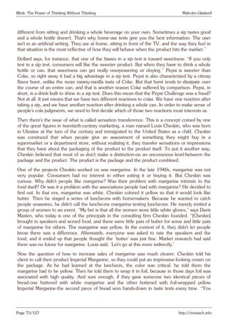 Blink: The Power of Thinking Without Thinking Malcolm Gladwell
different from sitting and drinking a whole beverage on your own. Sometimes a sip tastes good
and a whole bottle doesn’t. That’s why home-use tests give you the best information. The user
isn’t in an artificial setting. They are at home, sitting in front of the TV, and the way they feel in
that situation is the most reflective of how they will behave when the product hits the market.”
Dollard says, for instance, that one of the biases in a sip test is toward sweetness: “If you only
test in a sip test, consumers will like the sweeter product. But when they have to drink a whole
bottle or can, that sweetness can get really overpowering or cloying.” Pepsi is sweeter than
Coke, so right away it had a big advantage in a sip test. Pepsi is also characterized by a citrusy
flavor burst, unlike the more raisiny-vanilla taste of Coke. But that burst tends to dissipate over
the course of an entire can, and that is another reason Coke suffered by comparison. Pepsi, in
short, is a drink built to shine in a sip test. Does this mean that the Pepsi Challenge was a fraud?
Not at all. It just means that we have two different reactions to colas. We have one reaction after
taking a sip, and we have another reaction after drinking a whole can. In order to make sense of
people’s cola judgments, we need to first decide which of those two reactions most interests us.
Then there’s the issue of what is called sensation transference. This is a concept coined by one
of the great figures in twentieth-century marketing, a man named Louis Cheskin, who was born
in Ukraine at the turn of the century and immigrated to the United States as a child. Cheskin
was convinced that when people give an assessment of something they might buy in a
supermarket or a department store, without realizing it, they transfer sensations or impressions
that they have about the packaging of the product to the product itself. To put it another way,
Cheskin believed that most of us don’t make a distinction-on an unconscious level-between the
package and the product. The product is the package and the product combined.
One of the projects Cheskin worked on was margarine. In the late 1940s, margarine was not
very popular. Consumers had no interest in either eating it or buying it. But Cheskin was
curious. Why didn’t people like margarine? Was their problem with margarine intrinsic to the
food itself? Or was it a problem with the associations people had with margarine? He decided to
find out. In that era, margarine was white. Cheskin colored it yellow so that it would look like
butter. Then he staged a series of luncheons with homemakers. Because he wanted to catch
people unawares, he didn’t call the luncheons margarine-testing luncheons. He merely invited a
group of women to an event. “My bet is that all the women wore little white gloves,” says Davis
Masten, who today is one of the principals in the consulting firm Cheskin founded. “[Cheskin]
brought in speakers and served food, and there were little pats of butter for some and little pats
of margarine for others. The margarine was yellow. In the context of it, they didn’t let people
know there was a difference. Afterwards, everyone was asked to rate the speakers and the
food, and it ended up that people thought the ‘butter’ was just fine. Market research had said
there was no future for margarine. Louis said, ‘Let’s go at this more indirectly.’
Now the question of how to increase sales of margarine was much clearer. Cheskin told his
client to call their product Imperial Margarine, so they could put an impressive-looking crown on
the package. As he had learned at the luncheon, the color was critical: he told them the
margarine had to be yellow. Then he told them to wrap it in foil, because in those days foil was
associated with high quality. And sure enough, if they gave someone two identical pieces of
bread-one buttered with white margarine and the other buttered with foil-wrapped yellow
Imperial Margarine-the second piece of bread won hands-down in taste tests every time. “You
Page 75/127 http://motsach.info
 