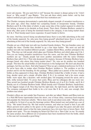 Blink: The Power of Thinking Without Thinking Malcolm Gladwell
never ask anyone, ‘Do you want foil or not?’ because the answer is always going to be ‘I don’t
know’ or ‘Why would I?’ says Masten. “You just ask them which tastes better, and by that
indirect method you get a picture of what their true motivations are.”
The Cheskin company demonstrated a particularly elegant example of sensation transference a
few years ago, when they studied two competing brands of inexpensive brandy, Christian
Brothers and E & J (the latter of which, to give some idea of the market segment to which the
two belong, is known to its clientele as Easy Jesus). Their client, Christian Brothers, wanted to
know why, after years of being the dominant brand in the category, it was losing market share
to E & J. Their brandy wasn’t more expensive. It wasn’t harder to find in
the store. And they weren’t being out-advertised (since there is very little advertising at this end
of the brandy segment). So, why were they losing ground? advertised (since there is very little
advertising at this end of the brandy segment). So, why were they losing ground?
Cheskin set up a blind taste test with two hundred brandy drinkers. The two brandies came out
roughly the same. Cheskin then decided to go a few steps further. “We went out and did
another test with two hundred different people,” explains Darrel Rhea, another principal in the
firm. “This time we told people which glass was Christian Brothers and which glass was E & J.
Now you are having sensation transference from the name, and this time Christian Brothers’
numbers are up.” Clearly people had more positive associations with the name Christian
Brothers than with E & J. That only deepened the mystery, because if Christian Brothers had a
stronger brand, why where they losing market share? “So, now we do another two hundred
people. This time the actual bottles of each brand are in the background. We don’t ask about the
packages, but they are there. And what happens? Now we get a statistical preference for E & J.
So we’ve been able to isolate what Christian Brothers’ problem is. The problem is not the
product and it’s not the branding. It’s the package.” Rhea pulled out a picture of the two brandy
bottles as they appeared in those days. Christian Brothers looked like a bottle of wine: it had a
long, slender spout and a simple off-white label. E & J, by contrast, had a far more ornate
bottle: more squat, like a decanter, with smoked glass, foil wrapping around the spout, and a
dark, richly textured label. To prove their point, Rhea and his colleagues did one more test.
They served two hundred people Christian Brothers Brandy out of an E & J bottle, and E & J
Brandy out of a Christian Brothers bottle. Which brandy won? Christian Brothers, hands-down,
by the biggest margin of all. Now they had the right taste, the right brand, and the right bottle.
The company redesigned their bottle to be a lot more like E & J’s, and, sure enough, their
problem was solved.
Cheskin’s offices are just outside San Francisco, and after we talked, Masten and Rhea took me
to a Nob Hill Farms supermarket down the street, one of those shiny, cavernous food emporia
that populate the American suburbs. “We’ve done work in just about every aisle,” Masten said as
we walked in. In front of us was the beverage section. Rhea leaned over and picked up a can of
7-Up. “We tested Seven-Up. We had several versions, and what we found is that if you add
fifteen percent more yellow to the green on the package-if you take this green and add more
yellow-what people report is that the taste experience has a lot more lime or lemon flavor. And
people were upset. ‘You are changing my Seven-Up! Don’t do a ‘New Coke’ on me.’ It’s exactly
the same product, but a different set of sensations have been transferred from the bottle, which
in this case isn’t necessarily a good thing.”
Page 76/127 http://motsach.info
 