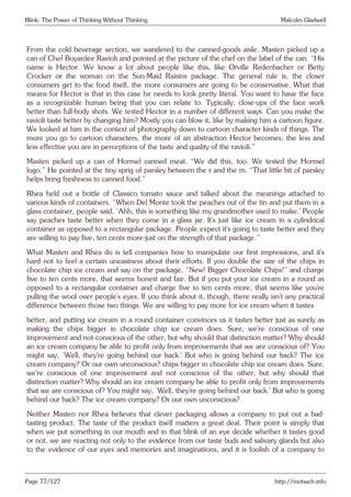 Blink: The Power of Thinking Without Thinking Malcolm Gladwell
From the cold beverage section, we wandered to the canned-goods aisle. Masten picked up a
can of Chef Boyardee Ravioli and pointed at the picture of the chef on the label of the can. “His
name is Hector. We know a lot about people like this, like Orville Redenbacher or Betty
Crocker or the woman on the Sun-Maid Raisins package. The general rule is, the closer
consumers get to the food itself, the more consumers are going to be conservative. What that
means for Hector is that in this case he needs to look pretty literal. You want to have the face
as a recognizable human being that you can relate to. Typically, close-ups of the face work
better than full-body shots. We tested Hector in a number of different ways. Can you make the
ravioli taste better by changing him? Mostly you can blow it, like by making him a cartoon figure.
We looked at him in the context of photography down to cartoon character kinds of things. The
more you go to cartoon characters, the more of an abstraction Hector becomes, the less and
less effective you are in perceptions of the taste and quality of the ravioli.”
Masten picked up a can of Hormel canned meat. “We did this, too. We tested the Hormel
logo.” He pointed at the tiny sprig of parsley between the r and the m. “That little bit of parsley
helps bring freshness to canned food.”
Rhea held out a bottle of Classico tomato sauce and talked about the meanings attached to
various kinds of containers. “When Del Monte took the peaches out of the tin and put them in a
glass container, people said, ‘Ahh, this is something like my grandmother used to make.’ People
say peaches taste better when they come in a glass jar. It’s just like ice cream in a cylindrical
container as opposed to a rectangular package. People expect it’s going to taste better and they
are willing to pay five, ten cents more-just on the strength of that package.”
What Masten and Rhea do is tell companies how to manipulate our first impressions, and it’s
hard not to feel a certain uneasiness about their efforts. If you double the size of the chips in
chocolate chip ice cream and say on the package, “New! Bigger Chocolate Chips!” and charge
five to ten cents more, that seems honest and fair. But if you put your ice cream in a round as
opposed to a rectangular container and charge five to ten cents more, that seems like you’re
pulling the wool over people’s eyes. If you think about it, though, there really isn’t any practical
difference between those two things. We are willing to pay more for ice cream when it tastes
better, and putting ice cream in a round container convinces us it tastes better just as surely as
making the chips bigger in chocolate chip ice cream does. Sure, we’re conscious of one
improvement and not conscious of the other, but why should that distinction matter? Why should
an ice cream company be able to profit only from improvements that we are conscious of? You
might say, ‘Well, they’re going behind our back.’ But who is going behind our back? The ice
cream company? Or our own unconscious? chips bigger in chocolate chip ice cream does. Sure,
we’re conscious of one improvement and not conscious of the other, but why should that
distinction matter? Why should an ice cream company be able to profit only from improvements
that we are conscious of? You might say, ‘Well, they’re going behind our back.’ But who is going
behind our back? The ice cream company? Or our own unconscious?
Neither Masten nor Rhea believes that clever packaging allows a company to put out a bad-
tasting product. The taste of the product itself matters a great deal. Their point is simply that
when we put something in our mouth and in that blink of an eye decide whether it tastes good
or not, we are reacting not only to the evidence from our taste buds and salivary glands but also
to the evidence of our eyes and memories and imaginations, and it is foolish of a company to
Page 77/127 http://motsach.info
 