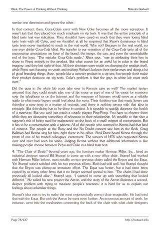 Blink: The Power of Thinking Without Thinking Malcolm Gladwell
service one dimension and ignore the other.
In that context, then, Coca-Cola’s error with New Coke becomes all the more egregious. It
wasn’t just that they placed too much emphasis on sip tests. It was that the entire principle of a
blind taste test was ridiculous. They shouldn’t have cared so much that they were losing blind
taste tests with old Coke, and we shouldn’t at all be surprised that Pepsi’s dominance in blind
taste tests never translated to much in the real world. Why not? Because in the real world, no
one ever drinks Coca-Cola blind. We transfer to our sensation of the Coca-Cola taste all of the
unconscious associations we have of the brand, the image, the can, and even the unmistakable
red of the logo. “The mistake Coca-Cola made,” Rhea says, “was in attributing their loss in
share to Pepsi entirely to the product. But what counts for an awful lot in colas is the brand
imagery, and they lost sight of that. All their decisions were made on changing the product itself,
while Pepsi was focusing on youth and making Michael Jackson their spokesman and doing a lot
of good branding things. Sure, people like a sweeter product in a sip test, but people don’t make
their product decisions on sip tests. Coke’s problem is that the guys in white lab coats took
over.”
Did the guys in the white lab coats take over in Kenna’s case as well? The market testers
assumed that they could simply play one of his songs or part of one of his songs for someone
over the telephone or on the Internet and the response of listeners would serve as a reliable
guide to what music buyers would feel about the song. Their thinking was that music lovers can
thin-slice a new song in a matter of seconds, and there is nothing wrong with that idea in
principle. But thin-slicing has to be done in context. It is possible to quickly diagnose the health
of a marriage. But you can’t just watch a couple playing Ping-Pong. You have to observe them
while they are discussing something of relevance to their relationship. It’s possible to thin-slice a
surgeon’s risk of being sued for malpractice on the basis of a small snippet of conversation. But
it has to be a conversation with a patient. All of the people who warmed to Kenna had that kind
of context. The people at the Roxy and the No Doubt concert saw him in the flesh. Craig
Kallman had Kenna sing for him, right there in his office. Fred Durst heard Kenna through the
prism of one of his trusted colleagues’ excitement. The viewers of MTV who requested Kenna
over and over had seen his video. Judging Kenna without that additional information is like
making people choose between Pepsi and Coke in a blind taste test.
4. “The Chair of Death” Several years ago, the furniture maker Herman Miller, Inc., hired an
industrial designer named Bill Stumpf to come up with a new office chair. Stumpf had worked
with Herman Miller before, most notably on two previous chairs called the Ergon and the Equa.
Yet Stumpf wasn’t satisfied with his two previous efforts. Both had sold well, but Stumpf thought
that the Ergon was clumsy-an immature effort. The Equa was better, but it had since been
copied by so many other firms that it no longer seemed special to him. “The chairs I had done
previously all looked alike,” Stumpf says. “I wanted to come up with something that looked
different.” He called his new project the Aeron, and the story of the Aeron illustrates a second,
deeper problem with trying to measure people’s reactions: it is hard for us to explain our
feelings about unfamiliar things.
Stumpf’s idea was to try to make the most ergonomically correct chair imaginable. He had tried
that with the Equa. But with the Aeron he went even further. An enormous amount of work, for
instance, went into the mechanism connecting the back of the chair with what chair designers
Page 78/127 http://motsach.info
 