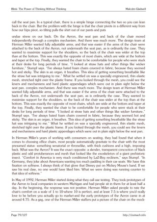 Blink: The Power of Thinking Without Thinking Malcolm Gladwell
call the seat pan. In a typical chair, there is a simple hinge connecting the two so you can lean
back in the chair. But the problem with the hinge is that the chair pivots in a different way from
how our hips pivot, so tilting pulls the shirt out of our pants and puts
undue stress on our back. On the Aeron, the seat pan and back of the chair moved
independently through a complex mechanism. And there was much more. The design team at
Herman Miller wanted fully adjustable arms, and that was easier if the arms of the chair were
attached to the back of the Aeron, not underneath the seat pan, as is ordinarily the case. They
wanted to maximize support for the shoulders, so the back of the chair was wider at the top
than at the bottom. This was exactly the opposite of most chairs, which are wide at the bottom
and taper at the top. Finally, they wanted the chair to be comfortable for people who were stuck
at their desks for long periods of time. “I looked at straw hats and other things like wicker
furniture,” Stumpf says. “I’ve always hated foam chairs covered in fabric, because they seemed
hot and sticky. The skin is an organ, it breathes. This idea of getting something breathable like
the straw hat was intriguing to me.” What he settled on was a specially engineered, thin elastic
mesh, stretched tight over the plastic frame. If you looked through the mesh, you could see the
levers and mechanisms and hard plastic appendages which were out in plain sight below the
seat pan. complex mechanism. And there was much more. The design team at Herman Miller
wanted fully adjustable arms, and that was easier if the arms of the chair were attached to the
back of the Aeron, not underneath the seat pan, as is ordinarily the case. They wanted to
maximize support for the shoulders, so the back of the chair was wider at the top than at the
bottom. This was exactly the opposite of most chairs, which are wide at the bottom and taper at
the top. Finally, they wanted the chair to be comfortable for people who were stuck at their
desks for long periods of time. “I looked at straw hats and other things like wicker furniture,”
Stumpf says. “I’ve always hated foam chairs covered in fabric, because they seemed hot and
sticky. The skin is an organ, it breathes. This idea of getting something breathable like the straw
hat was intriguing to me.” What he settled on was a specially engineered, thin elastic mesh,
stretched tight over the plastic frame. If you looked through the mesh, you could see the levers
and mechanisms and hard plastic appendages which were out in plain sight below the seat pan.
In Herman Miller’s years of working with consumers on seating, they had found that when it
comes to choosing office chairs, most people automatically gravitate to the chair with the most
presumed status- something senatorial or thronelike, with thick cushions and a high, imposing
back. What was the Aeron? It was the exact opposite: a slender, transparent concoction of black
plastic and odd protuberances and mesh that looked like the exoskeleton of a giant prehistoric
insect. “Comfort in America is very much conditioned by LaZ-Boy recliners,” says Stumpf. “In
Germany, they joke about Americans wanting too much padding in their car seats. We have this
fixation on softness. I always think of that glove that Disney put on Mickey Mouse’s hand. If we
saw his real claw, no one would have liked him. What we were doing was running counter to
that idea of softness.”
In May of 1992, Herman Miller started doing what they call use testing. They took prototypes of
the Aeron to local companies in western Michigan and had people sit in them for at least half a
day. In the beginning, the response was not positive. Herman Miller asked people to rate the
chair’s comfort on a scale of 1 to 10-where 10 is perfect, and at least 7.5 is where you’d really
love to be before you actually go to market-and the early prototypes of the Aeron came in at
around 4.75. As a gag, one of the Herman Miller staffers put a picture of the chair on the mock-
Page 79/127 http://motsach.info
 