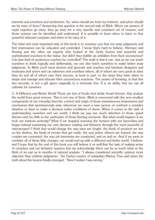 Blink: The Power of Thinking Without Thinking Malcolm Gladwell
interests and emotions and sentiments. So, when should we trust our instincts, and when should
we be wary of them? Answering that question is the second task of Blink. When our powers of
rapid cognition go awry, they go awry for a very specific and consistent set of reasons, and
those reasons can be identified and understood. It is possible to learn when to listen to that
powerful onboard computer and when to be wary of it.
The third and most important task of this book is to convince you that our snap judgments and
first impressions can be educated and controlled. I know that’s hard to believe. Harrison and
Hoving and the other art experts who looked at the Getty kouros had powerful and
sophisticated reactions to the statue, but didn’t they bubble up unbidden from their unconscious?
Can that kind of mysterious reaction be controlled? The truth is that it can. Just as we can teach
ourselves to think logically and deliberately, we can also teach ourselves to make better snap
judgments. In Blink you’ll meet doctors and generals and coaches and furniture designers and
musicians and actors and car salesmen and countless others, all of whom are very good at what
they do and all of whom owe their success, at least in part, to the steps they have taken to
shape and manage and educate their unconscious reactions. The power of knowing, in that first
two seconds, is not a gift given magically to a fortunate few. It is an ability that we can all
cultivate for ourselves.
3. A Different and Better World There are lots of books that tackle broad themes, that analyze
the world from great remove. This is not one of them. Blink is concerned with the very smallest
components of our everyday lives-the content and origin of those instantaneous impressions and
conclusions that spontaneously arise whenever we meet a new person or confront a complex
situation or have to make a decision under conditions of stress. When it comes to the task of
understanding ourselves and our world, I think we pay too much attention to those grand
themes and too little to the particulars of those fleeting moments. But what would happen if we
took our instincts seriously? What if we stopped scanning the horizon with our binoculars and
began instead examining our own decision making and behavior through the most powerful of
microscopes? I think that would change the way wars are fought, the kinds of products we see
on the shelves, the kinds of movies that get made, the way police officers are trained, the way
couples are counseled, the way job interviews are conducted, and on and on. And if we were to
combine all of those little changes, we would end up with a different and better world. I believe-
and I hope that by the end of this book you will believe it as well-that the task of making sense
of ourselves and our behavior requires that we acknowledge there can be as much value in the
blink of an eye as in months of rational analysis. “I always considered scientific opinion more
objective than esthetic judgments,” the Getty’s curator of antiquities Marion True said when the
truth about the kouros finally emerged. “Now I realize I was wrong.”
Page 8/127 http://motsach.info
 
