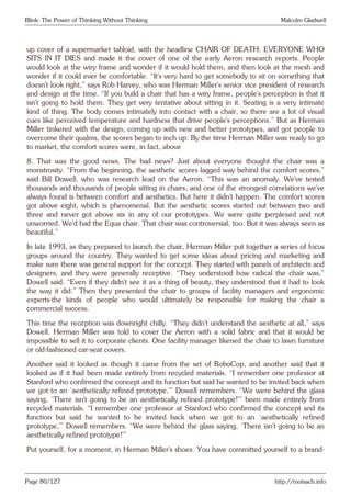 Blink: The Power of Thinking Without Thinking Malcolm Gladwell
up cover of a supermarket tabloid, with the headline CHAIR OF DEATH: EVERYONE WHO
SITS IN IT DIES and made it the cover of one of the early Aeron research reports. People
would look at the wiry frame and wonder if it would hold them, and then look at the mesh and
wonder if it could ever be comfortable. “It’s very hard to get somebody to sit on something that
doesn’t look right,” says Rob Harvey, who was Herman Miller’s senior vice president of research
and design at the time. “If you build a chair that has a wiry frame, people’s perception is that it
isn’t going to hold them. They get very tentative about sitting in it. Seating is a very intimate
kind of thing. The body comes intimately into contact with a chair, so there are a lot of visual
cues like perceived temperature and hardness that drive people’s perceptions.” But as Herman
Miller tinkered with the design, coming up with new and better prototypes, and got people to
overcome their qualms, the scores began to inch up. By the time Herman Miller was ready to go
to market, the comfort scores were, in fact, above
8. That was the good news. The bad news? Just about everyone thought the chair was a
monstrosity. “From the beginning, the aesthetic scores lagged way behind the comfort scores,”
said Bill Dowell, who was research lead on the Aeron. “This was an anomaly. We’ve tested
thousands and thousands of people sitting in chairs, and one of the strongest correlations we’ve
always found is between comfort and aesthetics. But here it didn’t happen. The comfort scores
got above eight, which is phenomenal. But the aesthetic scores started out between two and
three and never got above six in any of our prototypes. We were quite perplexed and not
unworried. We’d had the Equa chair. That chair was controversial, too. But it was always seen as
beautiful.”
In late 1993, as they prepared to launch the chair, Herman Miller put together a series of focus
groups around the country. They wanted to get some ideas about pricing and marketing and
make sure there was general support for the concept. They started with panels of architects and
designers, and they were generally receptive. “They understood how radical the chair was,”
Dowell said. “Even if they didn’t see it as a thing of beauty, they understood that it had to look
the way it did.” Then they presented the chair to groups of facility managers and ergonomic
experts-the kinds of people who would ultimately be responsible for making the chair a
commercial success.
This time the reception was downright chilly. “They didn’t understand the aesthetic at all,” says
Dowell. Herman Miller was told to cover the Aeron with a solid fabric and that it would be
impossible to sell it to corporate clients. One facility manager likened the chair to lawn furniture
or old-fashioned car-seat covers.
Another said it looked as though it came from the set of RoboCop, and another said that it
looked as if it had been made entirely from recycled materials. “I remember one professor at
Stanford who confirmed the concept and its function but said he wanted to be invited back when
we got to an ‘aesthetically refined prototype,’” Dowell remembers. “We were behind the glass
saying, ‘There isn’t going to be an aesthetically refined prototype!’” been made entirely from
recycled materials. “I remember one professor at Stanford who confirmed the concept and its
function but said he wanted to be invited back when we got to an ‘aesthetically refined
prototype,’” Dowell remembers. “We were behind the glass saying, ‘There isn’t going to be an
aesthetically refined prototype!’”
Put yourself, for a moment, in Herman Miller’s shoes. You have committed yourself to a brand-
Page 80/127 http://motsach.info
 