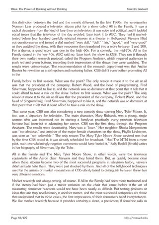 Blink: The Power of Thinking Without Thinking Malcolm Gladwell
this distinction between the bad and the merely different. In the late 1960s, the screenwriter
Norman Lear produced a television sitcom pilot for a show called All in the Family. It was a
radical departure from the kind of fare then on television: it was edgy and political, and it tackled
social issues that the television of the day avoided. Lear took it to ABC. They had it market-
tested before four hundred carefully selected viewers at a theater in Hollywood. Viewers filled
out questionnaires and turned a dial marked “very dull,” “dull,” “fair,” “good,” and “very good”
as they watched the show, with their responses then translated into a score between 1 and 100.
For a drama, a good score was one in the high 60s. For a comedy, the mid-70s. All in the
Family scored in the low 40s. ABC said no. Lear took the show to CBS. They ran it through
their own market research protocol, called the Program Analyzer, which required audiences to
push red and green buttons, recording their impressions of the shows they were watching. The
results were unimpressive. The recommendation of the research department was that Archie
Bunker be rewritten as a soft-spoken and nurturing father. CBS didn’t even bother promoting All
in the
Family before its first season. What was the point? The only reason it made it to the air at all
was that the president of the company, Robert Wood, and the head of programming, Fred
Silverman, happened to like it, and the network was so dominant at that point that it felt that it
could afford to take a risk on the show. before its first season. What was the point? The only
reason it made it to the air at all was that the president of the company, Robert Wood, and the
head of programming, Fred Silverman, happened to like it, and the network was so dominant at
that point that it felt that it could afford to take a risk on the show.
That same year, CBS was also considering a new comedy show starring Mary Tyler Moore. It,
too, was a departure for television. The main character, Mary Richards, was a young, single
woman who was interested not in starting a family-as practically every previous television
heroine had been-but in advancing her career. CBS ran the first show through the Program
Analyzer. The results were devastating. Mary was a “loser.” Her neighbor Rhoda Morgenstern
was “too abrasive,” and another of the major female characters on the show, Phyllis Lindstrom,
was seen as “not believable.” The only reason The Mary Tyler Moore Show survived was that
by the time CBS tested it, it was already scheduled for broadcast. “Had The MTM been a mere
pilot, such overwhelmingly negative comments would have buried it,” Sally Bedell [Smith] writes
in her biography of Silverman, Up the Tube.
All in the Family and The Mary Tyler Moore Show, in other words, were the television
equivalents of the Aeron chair. Viewers said they hated them. But, as quickly became clear
when these sitcoms became two of the most successful programs in television history, viewers
didn’t actually hate them. They were just shocked by them. And all of the ballyhooed techniques
used by the armies of market researchers at CBS utterly failed to distinguish between these two
very different emotions.
Market research isn’t always wrong, of course. If All in the Family had been more traditional-and
if the Aeron had been just a minor variation on the chair that came before it-the act of
measuring consumer reactions would not have been nearly as difficult. But testing products or
ideas that are truly revolutionary is another matter, and the most successful companies are those
that understand that in those cases, the first impressions of their consumers need interpretation.
We like market research because it provides certainty-a score, a prediction; if someone asks us
Page 82/127 http://motsach.info
 