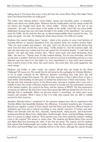 Blink: The Power of Thinking Without Thinking Malcolm Gladwell
talking about it! You know that scene in the deli from the movie When Harry Met Sally? That’s
what I feel about food when it’s really good.”
The waiter came offering dessert: crème brûlée, mango and chocolate sorbet, or strawberry
saffron and sweet-corn vanilla gelato. Heylmun had the vanilla gelato and the mango sorbet but
not before she thought hard about the crème brûlée. “Crème brûlée is the test of any
restaurant,” she said. “It comes down to the quality of the vanilla. I don’t like my crème brûlée
adulterated, because then you can’t taste through to the quality of the ingredients.” An espresso
came for Civille. As she took her first sip, an almost imperceptible wince crossed her face. “It’s
good, not great,” she said. “It’s missing the whole winey texture. It’s a little too woody.”
Heylmun then started talking about “rework,” which is the practice in some food factories of
recycling leftover or rejected ingredients from one product batch into another product batch.
“Give me some cookies and crackers,” she said, “and I can tell you not only what factory they
came from but what rework they were using.” Civille jumped in. Just the previous night, she
said, she had eaten two cookies-and here she named two prominent brands. “I could taste the
rework,” she said and made another face. “We’ve spent years and years developing these
skills,” she went on. “Twenty years. It’s like medical training. You do your internship, and then
you become a resident. And you do it and do it until you can look at something and say in a very
objective way how sweet it is, how bitter it is, how caramelized it is, how much citrus character
there is-and in terms of the citrus, this much lemon, this much lime, this much grapefruit, this
much orange.”
Heylmun and Civille, in other words, are experts. Would they get fooled by the Pepsi
Challenge? Of course not. Nor would they be led astray by the packaging for Christian Brothers,
or be as easily confused by the difference between something they truly don’t like and
something they simply find unusual. The gift of their expertise is that it allows them to have a
much better understanding of what goes on behind the locked door of their unconscious. This is
the last and most important lesson of the Kenna story, because it explains why it was such a
mistake to favor the results of Kenna’s market research so heavily over the enthusiastic reactions
of the industry insiders, the crowd at the Roxy, and the viewers of MTV2. The first impressions
of experts are different. By that I don’t mean that experts like different things than the rest of us-
although that is undeniable. When we become expert in something, our tastes grow more
esoteric and complex. What I mean is that it is really only experts who are able to reliably
account for their reactions.
Jonathan Schooler-whom I introduced in the previous chapter-once did an experiment with
Timothy Wilson that beautifully illustrates this difference. It involved strawberry jam. Consumer
Reports put together a panel of food experts and had them rank forty-four different brands of
strawberry jam from top to bottom according to very specific measures of texture and taste.
Wilson and Schooler took the first-, eleventh-, twenty-fourth-, thirty-second-, and forty-fourth-
ranking jams-Knott’s Berry Farm, Alpha Beta, Featherweight, Acme, and Sorrell Ridge-and gave
them to a group of college students. Their question was, how close would the students’ rankings
come to the experts? The answer is, pretty close. The students put Knott’s Berry Farm second
and Alpha Beta first (reversing the order of the first two jams). The experts and the students
both agreed that Featherweight was number three. And, like the experts, the students thought
that Acme and Sorrell Ridge were markedly inferior to the others, although the experts thought
Page 84/127 http://motsach.info
 