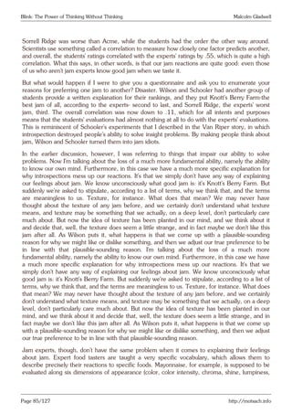 Blink: The Power of Thinking Without Thinking Malcolm Gladwell
Sorrell Ridge was worse than Acme, while the students had the order the other way around.
Scientists use something called a correlation to measure how closely one factor predicts another,
and overall, the students’ ratings correlated with the experts’ ratings by .55, which is quite a high
correlation. What this says, in other words, is that our jam reactions are quite good: even those
of us who aren’t jam experts know good jam when we taste it.
But what would happen if I were to give you a questionnaire and ask you to enumerate your
reasons for preferring one jam to another? Disaster. Wilson and Schooler had another group of
students provide a written explanation for their rankings, and they put Knott’s Berry Farm-the
best jam of all, according to the experts- second to last, and Sorrell Ridge, the experts’ worst
jam, third. The overall correlation was now down to .11, which for all intents and purposes
means that the students’ evaluations had almost nothing at all to do with the experts’ evaluations.
This is reminiscent of Schooler’s experiments that I described in the Van Riper story, in which
introspection destroyed people’s ability to solve insight problems. By making people think about
jam, Wilson and Schooler turned them into jam idiots.
In the earlier discussion, however, I was referring to things that impair our ability to solve
problems. Now I’m talking about the loss of a much more fundamental ability, namely the ability
to know our own mind. Furthermore, in this case we have a much more specific explanation for
why introspections mess up our reactions. It’s that we simply don’t have any way of explaining
our feelings about jam. We know unconsciously what good jam is: it’s Knott’s Berry Farm. But
suddenly we’re asked to stipulate, according to a list of terms, why we think that, and the terms
are meaningless to us. Texture, for instance. What does that mean? We may never have
thought about the texture of any jam before, and we certainly don’t understand what texture
means, and texture may be something that we actually, on a deep level, don’t particularly care
much about. But now the idea of texture has been planted in our mind, and we think about it
and decide that, well, the texture does seem a little strange, and in fact maybe we don’t like this
jam after all. As Wilson puts it, what happens is that we come up with a plausible-sounding
reason for why we might like or dislike something, and then we adjust our true preference to be
in line with that plausible-sounding reason. I’m talking about the loss of a much more
fundamental ability, namely the ability to know our own mind. Furthermore, in this case we have
a much more specific explanation for why introspections mess up our reactions. It’s that we
simply don’t have any way of explaining our feelings about jam. We know unconsciously what
good jam is: it’s Knott’s Berry Farm. But suddenly we’re asked to stipulate, according to a list of
terms, why we think that, and the terms are meaningless to us. Texture, for instance. What does
that mean? We may never have thought about the texture of any jam before, and we certainly
don’t understand what texture means, and texture may be something that we actually, on a deep
level, don’t particularly care much about. But now the idea of texture has been planted in our
mind, and we think about it and decide that, well, the texture does seem a little strange, and in
fact maybe we don’t like this jam after all. As Wilson puts it, what happens is that we come up
with a plausible-sounding reason for why we might like or dislike something, and then we adjust
our true preference to be in line with that plausible-sounding reason.
Jam experts, though, don’t have the same problem when it comes to explaining their feelings
about jam. Expert food tasters are taught a very specific vocabulary, which allows them to
describe precisely their reactions to specific foods. Mayonnaise, for example, is supposed to be
evaluated along six dimensions of appearance (color, color intensity, chroma, shine, lumpiness,
Page 85/127 http://motsach.info
 