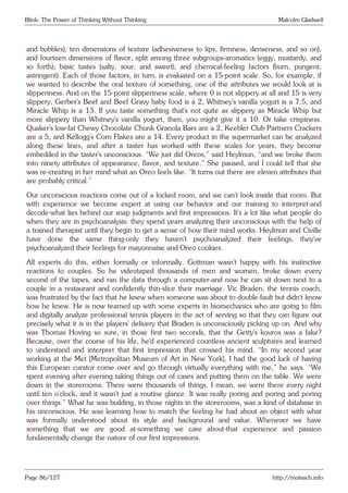 Blink: The Power of Thinking Without Thinking Malcolm Gladwell
and bubbles), ten dimensions of texture (adhesiveness to lips, firmness, denseness, and so on),
and fourteen dimensions of flavor, split among three subgroups-aromatics (eggy, mustardy, and
so forth); basic tastes (salty, sour, and sweet); and chemical-feeling factors (burn, pungent,
astringent). Each of those factors, in turn, is evaluated on a 15-point scale. So, for example, if
we wanted to describe the oral texture of something, one of the attributes we would look at is
slipperiness. And on the 15-point slipperiness scale, where 0 is not slippery at all and 15 is very
slippery, Gerber’s Beef and Beef Gravy baby food is a 2, Whitney’s vanilla yogurt is a 7.5, and
Miracle Whip is a 13. If you taste something that’s not quite as slippery as Miracle Whip but
more slippery than Whitney’s vanilla yogurt, then, you might give it a 10. Or take crispiness.
Quaker’s low-fat Chewy Chocolate Chunk Granola Bars are a 2, Keebler Club Partners Crackers
are a 5, and Kellogg’s Corn Flakes are a 14. Every product in the supermarket can be analyzed
along these lines, and after a taster has worked with these scales for years, they become
embedded in the taster’s unconscious. “We just did Oreos,” said Heylmun, “and we broke them
into ninety attributes of appearance, flavor, and texture.” She paused, and I could tell that she
was re-creating in her mind what an Oreo feels like. “It turns out there are eleven attributes that
are probably critical.”
Our unconscious reactions come out of a locked room, and we can’t look inside that room. But
with experience we become expert at using our behavior and our training to interpret-and
decode-what lies behind our snap judgments and first impressions. It’s a lot like what people do
when they are in psychoanalysis: they spend years analyzing their unconscious with the help of
a trained therapist until they begin to get a sense of how their mind works. Heylmun and Civille
have done the same thing-only they haven’t psychoanalyzed their feelings; they’ve
psychoanalyzed their feelings for mayonnaise and Oreo cookies.
All experts do this, either formally or informally. Gottman wasn’t happy with his instinctive
reactions to couples. So he videotaped thousands of men and women, broke down every
second of the tapes, and ran the data through a computer-and now he can sit down next to a
couple in a restaurant and confidently thin-slice their marriage. Vic Braden, the tennis coach,
was frustrated by the fact that he knew when someone was about to double-fault but didn’t know
how he knew. He is now teamed up with some experts in biomechanics who are going to film
and digitally analyze professional tennis players in the act of serving so that they can figure out
precisely what it is in the players’ delivery that Braden is unconsciously picking up on. And why
was Thomas Hoving so sure, in those first two seconds, that the Getty’s kouros was a fake?
Because, over the course of his life, he’d experienced countless ancient sculptures and learned
to understand and interpret that first impression that crossed his mind. “In my second year
working at the Met [Metropolitan Museum of Art in New York], I had the good luck of having
this European curator come over and go through virtually everything with me,” he says. “We
spent evening after evening taking things out of cases and putting them on the table. We were
down in the storerooms. There were thousands of things. I mean, we were there every night
until ten o’clock, and it wasn’t just a routine glance. It was really poring and poring and poring
over things.” What he was building, in those nights in the storerooms, was a kind of database in
his unconscious. He was learning how to match the feeling he had about an object with what
was formally understood about its style and background and value. Whenever we have
something that we are good at-something we care about-that experience and passion
fundamentally change the nature of our first impressions.
Page 86/127 http://motsach.info
 