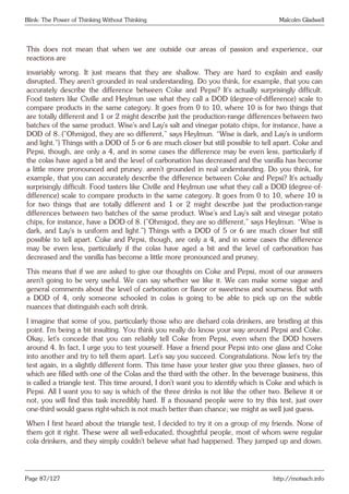 Blink: The Power of Thinking Without Thinking Malcolm Gladwell
This does not mean that when we are outside our areas of passion and experience, our
reactions are
invariably wrong. It just means that they are shallow. They are hard to explain and easily
disrupted. They aren’t grounded in real understanding. Do you think, for example, that you can
accurately describe the difference between Coke and Pepsi? It’s actually surprisingly difficult.
Food tasters like Civille and Heylmun use what they call a DOD (degree-of-difference) scale to
compare products in the same category. It goes from 0 to 10, where 10 is for two things that
are totally different and 1 or 2 might describe just the production-range differences between two
batches of the same product. Wise’s and Lay’s salt and vinegar potato chips, for instance, have a
DOD of 8. (”Ohmigod, they are so different,” says Heylmun. “Wise is dark, and Lay’s is uniform
and light.”) Things with a DOD of 5 or 6 are much closer but still possible to tell apart. Coke and
Pepsi, though, are only a 4, and in some cases the difference may be even less, particularly if
the colas have aged a bit and the level of carbonation has decreased and the vanilla has become
a little more pronounced and pruney. aren’t grounded in real understanding. Do you think, for
example, that you can accurately describe the difference between Coke and Pepsi? It’s actually
surprisingly difficult. Food tasters like Civille and Heylmun use what they call a DOD (degree-of-
difference) scale to compare products in the same category. It goes from 0 to 10, where 10 is
for two things that are totally different and 1 or 2 might describe just the production-range
differences between two batches of the same product. Wise’s and Lay’s salt and vinegar potato
chips, for instance, have a DOD of 8. (”Ohmigod, they are so different,” says Heylmun. “Wise is
dark, and Lay’s is uniform and light.”) Things with a DOD of 5 or 6 are much closer but still
possible to tell apart. Coke and Pepsi, though, are only a 4, and in some cases the difference
may be even less, particularly if the colas have aged a bit and the level of carbonation has
decreased and the vanilla has become a little more pronounced and pruney.
This means that if we are asked to give our thoughts on Coke and Pepsi, most of our answers
aren’t going to be very useful. We can say whether we like it. We can make some vague and
general comments about the level of carbonation or flavor or sweetness and sourness. But with
a DOD of 4, only someone schooled in colas is going to be able to pick up on the subtle
nuances that distinguish each soft drink.
I imagine that some of you, particularly those who are diehard cola drinkers, are bristling at this
point. I’m being a bit insulting. You think you really do know your way around Pepsi and Coke.
Okay, let’s concede that you can reliably tell Coke from Pepsi, even when the DOD hovers
around 4. In fact, I urge you to test yourself. Have a friend pour Pepsi into one glass and Coke
into another and try to tell them apart. Let’s say you succeed. Congratulations. Now let’s try the
test again, in a slightly different form. This time have your tester give you three glasses, two of
which are filled with one of the Colas and the third with the other. In the beverage business, this
is called a triangle test. This time around, I don’t want you to identify which is Coke and which is
Pepsi. All I want you to say is which of the three drinks is not like the other two. Believe it or
not, you will find this task incredibly hard. If a thousand people were to try this test, just over
one-third would guess right-which is not much better than chance; we might as well just guess.
When I first heard about the triangle test, I decided to try it on a group of my friends. None of
them got it right. These were all well-educated, thoughtful people, most of whom were regular
cola drinkers, and they simply couldn’t believe what had happened. They jumped up and down.
Page 87/127 http://motsach.info
 