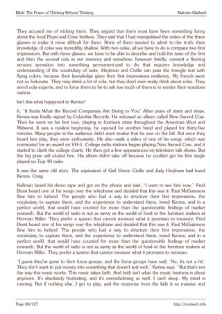 Blink: The Power of Thinking Without Thinking Malcolm Gladwell
They accused me of tricking them. They argued that there must have been something funny
about the local Pepsi and Coke bottlers. They said that I had manipulated the order of the three
glasses to make it more difficult for them. None of them wanted to admit to the truth: their
knowledge of colas was incredibly shallow. With two colas, all we have to do is compare two first
impressions. But with three glasses, we have to be able to describe and hold the taste of the first
and then the second cola in our memory and somehow, however briefly, convert a fleeting
sensory sensation into something permanent-and to do that requires knowledge and
understanding of the vocabulary of taste. Heylmun and Civille can pass the triangle test with
flying colors, because their knowledge gives their first impressions resiliency. My friends were
not so fortunate. They may drink a lot of cola, but they don’t ever really think about colas. They
aren’t cola experts, and to force them to be-to ask too much of them-is to render their reactions
useless.
Isn’t this what happened to Kenna?
6. “It Sucks What the Record Companies Are Doing to You” After years of starts and stops,
Kenna was finally signed by Columbia Records. He released an album called New Sacred Cow.
Then he went on his first tour, playing in fourteen cities throughout the American West and
Midwest. It was a modest beginning: he opened for another band and played for thirty-five
minutes. Many people in the audience didn’t even realize that he was on the bill. But once they
heard him play, they were enthusiastic. He also made a video of one of his songs, which was
nominated for an award on VH-1. College radio stations began playing New Sacred Cow, and it
started to climb the college charts. He then got a few appearances on television talk shows. But
the big prize still eluded him. His album didn’t take off because he couldn’t get his first single
played on Top 40 radio.
It was the same old story. The equivalent of Gail Vance Civille and Judy Heylmun had loved
Kenna. Craig
Kallman heard his demo tape and got on the phone and said, “I want to see him now.” Fred
Durst heard one of his songs over the telephone and decided that this was it. Paul McGuinness
flew him to Ireland. The people who had a way to structure their first impressions, the
vocabulary to capture them, and the experience to understand them, loved Kenna, and in a
perfect world, that would have counted for more than the questionable findings of market
research. But the world of radio is not as savvy as the world of food or the furniture makers at
Herman Miller. They prefer a system that cannot measure what it promises to measure. Fred
Durst heard one of his songs over the telephone and decided that this was it. Paul McGuinness
flew him to Ireland. The people who had a way to structure their first impressions, the
vocabulary to capture them, and the experience to understand them, loved Kenna, and in a
perfect world, that would have counted for more than the questionable findings of market
research. But the world of radio is not as savvy as the world of food or the furniture makers at
Herman Miller. They prefer a system that cannot measure what it promises to measure.
“I guess they’ve gone to their focus groups, and the focus groups have said, ‘No, it’s not a hit.’
They don’t want to put money into something that doesn’t test well,” Kenna says. “But that’s not
the way this music works. This music takes faith. And faith isn’t what the music business is about
anymore. It’s absolutely frustrating, and it’s overwhelming as well. I can’t sleep. My mind is
running. But if nothing else, I get to play, and the response from the kids is so massive and
Page 88/127 http://motsach.info
 