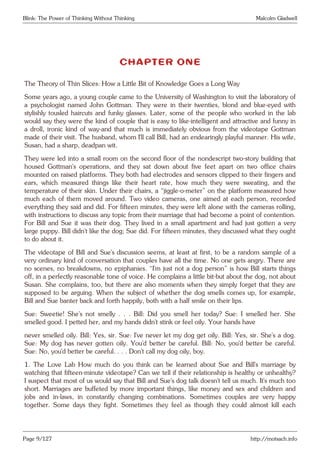 Blink: The Power of Thinking Without Thinking Malcolm Gladwell
CHAPTER ONE
The Theory of Thin Slices: How a Little Bit of Knowledge Goes a Long Way
Some years ago, a young couple came to the University of Washington to visit the laboratory of
a psychologist named John Gottman. They were in their twenties, blond and blue-eyed with
stylishly tousled haircuts and funky glasses. Later, some of the people who worked in the lab
would say they were the kind of couple that is easy to like-intelligent and attractive and funny in
a droll, ironic kind of way-and that much is immediately obvious from the videotape Gottman
made of their visit. The husband, whom I’ll call Bill, had an endearingly playful manner. His wife,
Susan, had a sharp, deadpan wit.
They were led into a small room on the second floor of the nondescript two-story building that
housed Gottman’s operations, and they sat down about five feet apart on two office chairs
mounted on raised platforms. They both had electrodes and sensors clipped to their fingers and
ears, which measured things like their heart rate, how much they were sweating, and the
temperature of their skin. Under their chairs, a “jiggle-o-meter” on the platform measured how
much each of them moved around. Two video cameras, one aimed at each person, recorded
everything they said and did. For fifteen minutes, they were left alone with the cameras rolling,
with instructions to discuss any topic from their marriage that had become a point of contention.
For Bill and Sue it was their dog. They lived in a small apartment and had just gotten a very
large puppy. Bill didn’t like the dog; Sue did. For fifteen minutes, they discussed what they ought
to do about it.
The videotape of Bill and Sue’s discussion seems, at least at first, to be a random sample of a
very ordinary kind of conversation that couples have all the time. No one gets angry. There are
no scenes, no breakdowns, no epiphanies. “I’m just not a dog person” is how Bill starts things
off, in a perfectly reasonable tone of voice. He complains a little bit-but about the dog, not about
Susan. She complains, too, but there are also moments when they simply forget that they are
supposed to be arguing. When the subject of whether the dog smells comes up, for example,
Bill and Sue banter back and forth happily, both with a half smile on their lips.
Sue: Sweetie! She’s not smelly . . . Bill: Did you smell her today? Sue: I smelled her. She
smelled good. I petted her, and my hands didn’t stink or feel oily. Your hands have
never smelled oily. Bill: Yes, sir. Sue: I’ve never let my dog get oily. Bill: Yes, sir. She’s a dog.
Sue: My dog has never gotten oily. You’d better be careful. Bill: No, you’d better be careful.
Sue: No, you’d better be careful. . . . Don’t call my dog oily, boy.
1. The Love Lab How much do you think can be learned about Sue and Bill’s marriage by
watching that fifteen-minute videotape? Can we tell if their relationship is healthy or unhealthy?
I suspect that most of us would say that Bill and Sue’s dog talk doesn’t tell us much. It’s much too
short. Marriages are buffeted by more important things, like money and sex and children and
jobs and in-laws, in constantly changing combinations. Sometimes couples are very happy
together. Some days they fight. Sometimes they feel as though they could almost kill each
Page 9/127 http://motsach.info
 