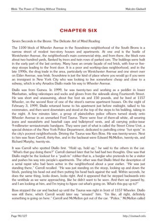 Blink: The Power of Thinking Without Thinking Malcolm Gladwell
CHAPTER SIX
Seven Seconds in the Bronx: The Delicate Art of Mind Reading
The 1100 block of Wheeler Avenue in the Soundview neighborhood of the South Bronx is a
narrow street of modest two-story houses and apartments. At one end is the bustle of
Westchester Avenue, the neighborhood’s main commercial strip, and from there, the block runs
about two hundred yards, flanked by trees and twin rows of parked cars. The buildings were built
in the early part of the last century. Many have an ornate façade of red brick, with four-or five-
step stoops leading to the front door. It is a poor and working-class neighborhood, and in the
late 1990s, the drug trade in the area, particularly on Westchester Avenue and one street over
on Elder Avenue, was brisk. Soundview is just the kind of place where you would go if you were
an immigrant in New York City who was looking to live somewhere cheap and close to a
subway, which is why Amadou Diallo made his way to Wheeler Avenue.
Diallo was from Guinea. In 1999, he was twenty-two and working as a peddler in lower
Manhattan, selling videotapes and socks and gloves from the sidewalk along Fourteenth Street.
He was short and unassuming, about five foot six and 150 pounds, and he lived at 1157
Wheeler, on the second floor of one of the street’s narrow apartment houses. On the night of
February 3, 1999, Diallo returned home to his apartment just before midnight, talked to his
roommates, and then went downstairs and stood at the top of the steps to his building, taking in
the night. A few minutes later, a group of plainclothes police officers turned slowly onto
Wheeler Avenue in an unmarked Ford Taurus. There were four of them-all white, all wearing
jeans and sweatshirts and baseball caps and bulletproof vests, and all carrying police-issue
9-millimeter semiautomatic handguns. They were part of what is called the Street Crime Unit, a
special division of the New York Police Department, dedicated to patrolling crime “hot spots” in
the city’s poorest neighborhoods. Driving the Taurus was Ken Boss. He was twenty-seven. Next
to him was Sean Carroll, thirty-five, and in the backseat were Edward McMellon, twenty-six, and
Richard Murphy, twenty-six.
It was Carroll who spotted Diallo first. “Hold up, hold up,” he said to the others in the car.
“What’s that guy doing there?” Carroll claimed later that he had had two thoughts. One was that
Diallo might be the lookout for a “push-in” robber-that is, a burglar who pretends to be a visitor
and pushes his way into people’s apartments. The other was that Diallo fitted the description of
a serial rapist who had been active in the neighborhood about a year earlier. “He was just
standing there,” Carroll recalled. “He was just standing on the stoop, looking up and down the
block, peeking his head out and then putting his head back against the wall. Within seconds, he
does the same thing, looks down, looks right. And it appeared that he stepped backwards into
the vestibule as we were approaching, like he didn’t want to be seen. And then we passed by,
and I am looking at him, and I’m trying to figure out what’s going on. What’s this guy up to?”
Boss stopped the car and backed up until the Taurus was right in front of 1157 Wheeler. Diallo
was still there, which Carroll would later say “amazed” him. “I’m like, all right, definitely
something is going on here.” Carroll and McMellon got out of the car. “Police,” McMellon called
Page 90/127 http://motsach.info
 