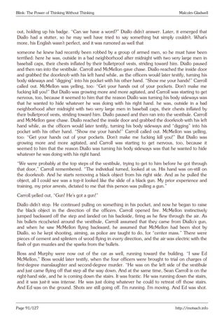 Blink: The Power of Thinking Without Thinking Malcolm Gladwell
out, holding up his badge. “Can we have a word?” Diallo didn’t answer. Later, it emerged that
Diallo had a stutter, so he may well have tried to say something but simply couldn’t. What’s
more, his English wasn’t perfect, and it was rumored as well that
someone he knew had recently been robbed by a group of armed men, so he must have been
terrified: here he was, outside in a bad neighborhood after midnight with two very large men in
baseball caps, their chests inflated by their bulletproof vests, striding toward him. Diallo paused
and then ran into the vestibule. Carroll and McMellon gave chase. Diallo reached the inside door
and grabbed the doorknob with his left hand while, as the officers would later testify, turning his
body sideways and “digging” into his pocket with his other hand. “Show me your hands!” Carroll
called out. McMellon was yelling, too: “Get your hands out of your pockets. Don’t make me
fucking kill you!” But Diallo was growing more and more agitated, and Carroll was starting to get
nervous, too, because it seemed to him that the reason Diallo was turning his body sideways was
that he wanted to hide whatever he was doing with his right hand. he was, outside in a bad
neighborhood after midnight with two very large men in baseball caps, their chests inflated by
their bulletproof vests, striding toward him. Diallo paused and then ran into the vestibule. Carroll
and McMellon gave chase. Diallo reached the inside door and grabbed the doorknob with his left
hand while, as the officers would later testify, turning his body sideways and “digging” into his
pocket with his other hand. “Show me your hands!” Carroll called out. McMellon was yelling,
too: “Get your hands out of your pockets. Don’t make me fucking kill you!” But Diallo was
growing more and more agitated, and Carroll was starting to get nervous, too, because it
seemed to him that the reason Diallo was turning his body sideways was that he wanted to hide
whatever he was doing with his right hand.
“We were probably at the top steps of the vestibule, trying to get to him before he got through
that door,” Carroll remembered. “The individual turned, looked at us. His hand was on-still on
the doorknob. And he starts removing a black object from his right side. And as he pulled the
object, all I could see was a top-it looked like the slide of a black gun. My prior experience and
training, my prior arrests, dictated to me that this person was pulling a gun.”
Carroll yelled out, “Gun! He’s got a gun!”
Diallo didn’t stop. He continued pulling on something in his pocket, and now he began to raise
the black object in the direction of the officers. Carroll opened fire. McMellon instinctively
jumped backward off the step and landed on his backside, firing as he flew through the air. As
his bullets ricocheted around the vestibule, Carroll assumed that they came from Diallo’s gun,
and when he saw McMellon flying backward, he assumed that McMellon had been shot by
Diallo, so he kept shooting, aiming, as police are taught to do, for “center mass.” There were
pieces of cement and splinters of wood flying in every direction, and the air was electric with the
flash of gun muzzles and the sparks from the bullets.
Boss and Murphy were now out of the car as well, running toward the building. “I saw Ed
McMellon,” Boss would later testify, when the four officers were brought to trial on charges of
first-degree manslaughter and second-degree murder. “He was on the left side of the vestibule
and just came flying off that step all the way down. And at the same time, Sean Carroll is on the
right-hand side, and he is coming down the stairs. It was frantic. He was running down the stairs,
and it was just-it was intense. He was just doing whatever he could to retreat off those stairs.
And Ed was on the ground. Shots are still going off. I’m running. I’m moving. And Ed was shot.
Page 91/127 http://motsach.info
 
