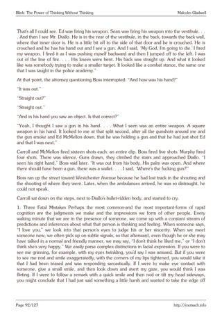 Blink: The Power of Thinking Without Thinking Malcolm Gladwell
That’s all I could see. Ed was firing his weapon. Sean was firing his weapon into the vestibule. . .
. And then I see Mr. Diallo. He is in the rear of the vestibule, in the back, towards the back wall,
where that inner door is. He is a little bit off to the side of that door and he is crouched. He is
crouched and he has his hand out and I see a gun. And I said, ‘My God, I’m going to die.’ I fired
my weapon. I fired it as I was pushing myself backward and then I jumped off to the left. I was
out of the line of fire. . . . His knees were bent. His back was straight up. And what it looked
like was somebody trying to make a smaller target. It looked like a combat stance, the same one
that I was taught in the police academy.”
At that point, the attorney questioning Boss interrupted: “And how was his hand?”
“It was out.”
“Straight out?”
“Straight out.”
“And in his hand you saw an object. Is that correct?”
“Yeah, I thought I saw a gun in his hand. . . . What I seen was an entire weapon. A square
weapon in his hand. It looked to me at that split second, after all the gunshots around me and
the gun smoke and Ed McMellon down, that he was holding a gun and that he had just shot Ed
and that I was next.”
Carroll and McMellon fired sixteen shots each: an entire clip. Boss fired five shots. Murphy fired
four shots. There was silence. Guns drawn, they climbed the stairs and approached Diallo. “I
seen his right hand,” Boss said later. “It was out from his body. His palm was open. And where
there should have been a gun, there was a wallet. . . . I said, ‘Where’s the fucking gun?’”
Boss ran up the street toward Westchester Avenue because he had lost track in the shouting and
the shooting of where they were. Later, when the ambulances arrived, he was so distraught, he
could not speak.
Carroll sat down on the steps, next to Diallo’s bullet-ridden body, and started to cry.
1. Three Fatal Mistakes Perhaps the most common-and the most important-forms of rapid
cognition are the judgments we make and the impressions we form of other people. Every
waking minute that we are in the presence of someone, we come up with a constant stream of
predictions and inferences about what that person is thinking and feeling. When someone says,
“I love you,” we look into that person’s eyes to judge his or her sincerity. When we meet
someone new, we often pick up on subtle signals, so that afterward, even though he or she may
have talked in a normal and friendly manner, we may say, “I don’t think he liked me,” or “I don’t
think she’s very happy.” We easily parse complex distinctions in facial expression. If you were to
see me grinning, for example, with my eyes twinkling, you’d say I was amused. But if you were
to see me nod and smile exaggeratedly, with the corners of my lips tightened, you would take it
that I had been teased and was responding sarcastically. If I were to make eye contact with
someone, give a small smile, and then look down and avert my gaze, you would think I was
flirting. If I were to follow a remark with a quick smile and then nod or tilt my head sideways,
you might conclude that I had just said something a little harsh and wanted to take the edge off
Page 92/127 http://motsach.info
 