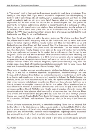 Blink: The Power of Thinking Without Thinking Malcolm Gladwell
it. You wouldn’t need to hear anything I was saying in order to reach these conclusions. They
would just come to you, blink. If you were to approach a one-year-old child who sits playing on
the floor and do something a little bit puzzling, such as cupping your hands over hers, the child
would immediately look up into your eyes. Why? Because what you have done requires
explanation, and the child knows that she can find an answer on your face. This practice of
inferring the motivations and intentions of others is classic thin-slicing. It is picking up on subtle,
fleeting cues in order to read someone’s mind-and there is almost no other impulse so basic and
so automatic and at which, most of the time, we so effortlessly excel. In the early hours of
February 4, 1999, however, the four officers cruising down Wheeler Avenue failed at this most
fundamental task. They did not read Diallo’s mind.
First, Sean Carroll saw Diallo and said to the others in the car, “What’s that guy doing there?”
The answer was that Diallo was getting some air. But Carroll sized him up and in that instant
decided he looked suspicious. That was mistake number one. Then they backed the car up, and
Diallo didn’t move. Carroll later said that “amazed” him: How brazen was this man, who didn’t
run at the sight of the police? Diallo wasn’t brazen. He was curious. That was mistake number
two. Then Carroll and Murphy stepped toward Diallo on the stoop and watched him turn slightly
to the side, and make a movement for his pocket. In that split second, they decided he was
dangerous. But he was not. He was terrified. That was mistake number three. Ordinarily, we
have no difficulty at all distinguishing, in a blink, between someone who is suspicious and
someone who is not, between someone brazen and someone curious, and, most easily of all,
between someone terrified and someone dangerous; anyone who walks down a city street late
at night makes those kinds of instantaneous calculations constantly. Yet, for some reason, that
most basic human ability deserted those officers that night. Why?
These kinds of mistakes were not anomalous events. Mind-reading failures happen to all of us.
They lie at the root of countless arguments, disagreements, misunderstandings, and hurt
feelings. And yet, because these failures are so instantaneous and so mysterious, we don’t really
know how to understand them. In the weeks and months that followed the Diallo shooting, for
example, as the case made headlines around the world, the argument over what happened that
night veered back and forth between two extremes. There were those who said that it was just a
horrible accident, an inevitable by-product of the fact that police officers sometimes have to
make life-or-death decisions in conditions of uncertainty. That’s what the jury in the Diallo trial
concluded, and Boss, Carroll, McMellon, and Murphy were all acquitted of murder charges. On
the other side were those who saw what happened as an open-and-shut case of racism. There
were protests and demonstrations throughout the city. Diallo was held up as a martyr. Wheeler
Avenue was renamed Amadou Diallo Place. Bruce Springsteen wrote and performed a song in
his honor called “41 Shots,” with the chorus “You can get killed just for living in your American
skin.”
Neither of these explanations, however, is particularly satisfying. There was no evidence that
the four officers in the Diallo case were bad people, or racists, or out to get Diallo. On the other
hand, it seems wrong to call the shooting a simple accident, since this wasn’t exactly exemplary
police work. The officers made a series of critical misjudgments, beginning with the assumption
that a man getting a breath of fresh air outside his own home was a potential criminal.
The Diallo shooting, in other words, falls into a kind of gray area, the middle ground between
Page 93/127 http://motsach.info
 