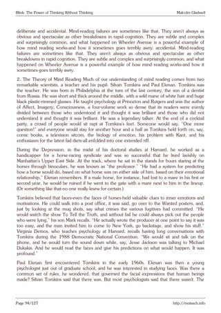 Blink: The Power of Thinking Without Thinking Malcolm Gladwell
deliberate and accidental. Mind-reading failures are sometimes like that. They aren’t always as
obvious and spectacular as other breakdowns in rapid cognition. They are subtle and complex
and surprisingly common, and what happened on Wheeler Avenue is a powerful example of
how mind reading works-and how it sometimes goes terribly awry. accidental. Mind-reading
failures are sometimes like that. They aren’t always as obvious and spectacular as other
breakdowns in rapid cognition. They are subtle and complex and surprisingly common, and what
happened on Wheeler Avenue is a powerful example of how mind reading works-and how it
sometimes goes terribly awry.
2. The Theory of Mind Reading Much of our understanding of mind reading comes from two
remarkable scientists, a teacher and his pupil: Silvan Tomkins and Paul Ekman. Tomkins was
the teacher. He was born in Philadelphia at the turn of the last century, the son of a dentist
from Russia. He was short and thick around the middle, with a wild mane of white hair and huge
black plastic-rimmed glasses. He taught psychology at Princeton and Rutgers and was the author
of Affect, Imagery, Consciousness, a four-volume work so dense that its readers were evenly
divided between those who understood it and thought it was brilliant and those who did not
understand it and thought it was brilliant. He was a legendary talker. At the end of a cocktail
party, a crowd of people would sit rapt at Tomkins’s feet. Someone would say, “One more
question!” and everyone would stay for another hour and a half as Tomkins held forth on, say,
comic books, a television sitcom, the biology of emotion, his problem with Kant, and his
enthusiasm for the latest fad diets-all enfolded into one extended riff.
During the Depression, in the midst of his doctoral studies at Harvard, he worked as a
handicapper for a horse-racing syndicate and was so successful that he lived lavishly on
Manhattan’s Upper East Side. At the track, where he sat in the stands for hours staring at the
horses through binoculars, he was known as “the professor.” “He had a system for predicting
how a horse would do, based on what horse was on either side of him, based on their emotional
relationship,” Ekman remembers. If a male horse, for instance, had lost to a mare in his first or
second year, he would be ruined if he went to the gate with a mare next to him in the lineup.
(Or something like that-no one really knew for certain.)
Tomkins believed that faces-even the faces of horses-held valuable clues to inner emotions and
motivations. He could walk into a post office, it was said, go over to the Wanted posters, and,
just by looking at the mug shots, say what crimes the various fugitives had committed. “He
would watch the show To Tell the Truth, and without fail he could always pick out the people
who were lying,” his son Mark recalls. “He actually wrote the producer at one point to say it was
too easy, and the man invited him to come to New York, go backstage, and show his stuff.”
Virginia Demos, who teaches psychology at Harvard, recalls having long conversations with
Tomkins during the 1988 Democratic National Convention. “We would sit and talk on the
phone, and he would turn the sound down while, say, Jesse Jackson was talking to Michael
Dukakis. And he would read the faces and give his predictions on what would happen. It was
profound.”
Paul Ekman first encountered Tomkins in the early 1960s. Ekman was then a young
psychologist just out of graduate school, and he was interested in studying faces. Was there a
common set of rules, he wondered, that governed the facial expressions that human beings
made? Silvan Tomkins said that there was. But most psychologists said that there wasn’t. The
Page 94/127 http://motsach.info
 