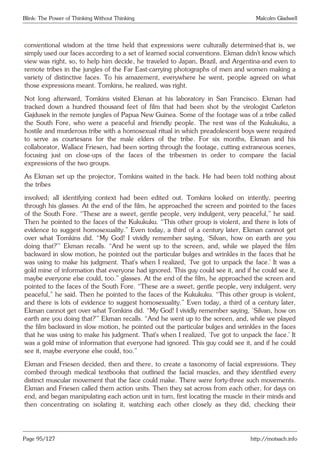Blink: The Power of Thinking Without Thinking Malcolm Gladwell
conventional wisdom at the time held that expressions were culturally determined-that is, we
simply used our faces according to a set of learned social conventions. Ekman didn’t know which
view was right, so, to help him decide, he traveled to Japan, Brazil, and Argentina-and even to
remote tribes in the jungles of the Far East-carrying photographs of men and women making a
variety of distinctive faces. To his amazement, everywhere he went, people agreed on what
those expressions meant. Tomkins, he realized, was right.
Not long afterward, Tomkins visited Ekman at his laboratory in San Francisco. Ekman had
tracked down a hundred thousand feet of film that had been shot by the virologist Carleton
Gajdusek in the remote jungles of Papua New Guinea. Some of the footage was of a tribe called
the South Fore, who were a peaceful and friendly people. The rest was of the Kukukuku, a
hostile and murderous tribe with a homosexual ritual in which preadolescent boys were required
to serve as courtesans for the male elders of the tribe. For six months, Ekman and his
collaborator, Wallace Friesen, had been sorting through the footage, cutting extraneous scenes,
focusing just on close-ups of the faces of the tribesmen in order to compare the facial
expressions of the two groups.
As Ekman set up the projector, Tomkins waited in the back. He had been told nothing about
the tribes
involved; all identifying context had been edited out. Tomkins looked on intently, peering
through his glasses. At the end of the film, he approached the screen and pointed to the faces
of the South Fore. “These are a sweet, gentle people, very indulgent, very peaceful,” he said.
Then he pointed to the faces of the Kukukuku. “This other group is violent, and there is lots of
evidence to suggest homosexuality.” Even today, a third of a century later, Ekman cannot get
over what Tomkins did. “My God! I vividly remember saying, ‘Silvan, how on earth are you
doing that?’” Ekman recalls. “And he went up to the screen, and, while we played the film
backward in slow motion, he pointed out the particular bulges and wrinkles in the faces that he
was using to make his judgment. That’s when I realized, ‘I’ve got to unpack the face.’ It was a
gold mine of information that everyone had ignored. This guy could see it, and if he could see it,
maybe everyone else could, too.” glasses. At the end of the film, he approached the screen and
pointed to the faces of the South Fore. “These are a sweet, gentle people, very indulgent, very
peaceful,” he said. Then he pointed to the faces of the Kukukuku. “This other group is violent,
and there is lots of evidence to suggest homosexuality.” Even today, a third of a century later,
Ekman cannot get over what Tomkins did. “My God! I vividly remember saying, ‘Silvan, how on
earth are you doing that?’” Ekman recalls. “And he went up to the screen, and, while we played
the film backward in slow motion, he pointed out the particular bulges and wrinkles in the faces
that he was using to make his judgment. That’s when I realized, ‘I’ve got to unpack the face.’ It
was a gold mine of information that everyone had ignored. This guy could see it, and if he could
see it, maybe everyone else could, too.”
Ekman and Friesen decided, then and there, to create a taxonomy of facial expressions. They
combed through medical textbooks that outlined the facial muscles, and they identified every
distinct muscular movement that the face could make. There were forty-three such movements.
Ekman and Friesen called them action units. Then they sat across from each other, for days on
end, and began manipulating each action unit in turn, first locating the muscle in their minds and
then concentrating on isolating it, watching each other closely as they did, checking their
Page 95/127 http://motsach.info
 