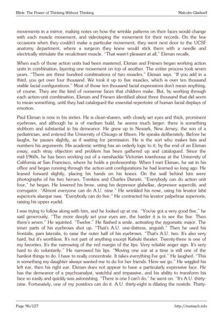 Blink: The Power of Thinking Without Thinking Malcolm Gladwell
movements in a mirror, making notes on how the wrinkle patterns on their faces would change
with each muscle movement, and videotaping the movement for their records. On the few
occasions when they couldn’t make a particular movement, they went next door to the UCSF
anatomy department, where a surgeon they knew would stick them with a needle and
electrically stimulate the recalcitrant muscle. “That wasn’t pleasant at all,” Ekman recalls.
When each of those action units had been mastered, Ekman and Friesen began working action
units in combination, layering one movement on top of another. The entire process took seven
years. “There are three hundred combinations of two muscles,” Ekman says. “If you add in a
third, you get over four thousand. We took it up to five muscles, which is over ten thousand
visible facial configurations.” Most of those ten thousand facial expressions don’t mean anything,
of course. They are the kind of nonsense faces that children make. But, by working through
each action-unit combination, Ekman and Friesen identified about three thousand that did seem
to mean something, until they had catalogued the essential repertoire of human facial displays of
emotion.
Paul Ekman is now in his sixties. He is clean-shaven, with closely set eyes and thick, prominent
eyebrows, and although he is of medium build, he seems much larger: there is something
stubborn and substantial in his demeanor. He grew up in Newark, New Jersey, the son of a
pediatrician, and entered the University of Chicago at fifteen. He speaks deliberately. Before he
laughs, he pauses slightly, as if waiting for permission. He is the sort who makes lists and
numbers his arguments. His academic writing has an orderly logic to it; by the end of an Ekman
essay, each stray objection and problem has been gathered up and catalogued. Since the
mid-1960s, he has been working out of a ramshackle Victorian townhouse at the University of
California at San Francisco, where he holds a professorship. When I met Ekman, he sat in his
office and began running through the action-unit configurations he had learned so long ago. He
leaned forward slightly, placing his hands on his knees. On the wall behind him were
photographs of his two heroes, Tomkins and Charles Darwin. “Everybody can do action unit
four,” he began. He lowered his brow, using his depressor glabellae, depressor supercilii, and
corrugator. “Almost everyone can do A.U. nine.” He wrinkled his nose, using his levator labii
superioris alaeque nasi. “Everybody can do five.” He contracted his levator palpebrae superioris,
raising his upper eyelid.
I was trying to follow along with him, and he looked up at me. “You’ve got a very good five,” he
said generously. “The more deeply set your eyes are, the harder it is to see the five. Then
there’s seven.” He squinted. “Twelve.” He flashed a smile, activating the zygomatic major. The
inner parts of his eyebrows shot up. “That’s A.U. one-distress, anguish.” Then he used his
frontalis, pars lateralis, to raise the outer half of his eyebrows. “That’s A.U. two. It’s also very
hard, but it’s worthless. It’s not part of anything except Kabuki theater. Twenty-three is one of
my favorites. It’s the narrowing of the red margin of the lips. Very reliable anger sign. It’s very
hard to do voluntarily.” He narrowed his lips. “Moving one ear at a time is still one of the
hardest things to do. I have to really concentrate. It takes everything I’ve got.” He laughed. “This
is something my daughter always wanted me to do for her friends. Here we go.” He wiggled his
left ear, then his right ear. Ekman does not appear to have a particularly expressive face. He
has the demeanor of a psychoanalyst, watchful and impassive, and his ability to transform his
face so easily and quickly was astonishing. “There is one I can’t do,” he went on. “It’s A.U. thirty-
nine. Fortunately, one of my postdocs can do it. A.U. thirty-eight is dilating the nostrils. Thirty-
Page 96/127 http://motsach.info
 