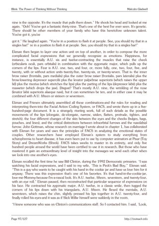 Blink: The Power of Thinking Without Thinking Malcolm Gladwell
nine is the opposite. It’s the muscle that pulls them down.” He shook his head and looked at me
again. “Ooh! You’ve got a fantastic thirty-nine. That’s one of the best I’ve ever seen. It’s genetic.
There should be other members of your family who have this heretofore unknown talent.
You’ve got it, you’ve
got it.” He laughed again. “You’re in a position to flash it at people. See, you should try that in a
singles bar!” re in a position to flash it at people. See, you should try that in a singles bar!”
Ekman then began to layer one action unit on top of another, in order to compose the more
complicated facial expressions that we generally recognize as emotions. Happiness, for
instance, is essentially A.U. six and twelve-contracting the muscles that raise the cheek
(orbicularis oculi, pars orbitalis) in combination with the zygomatic major, which pulls up the
corners of the lips. Fear is A.U. one, two, and four, or, more fully, one, two, four, five, and
twenty, with or without action units twenty-five, twenty-six, or twenty-seven. That is: the inner
brow raiser (frontalis, pars medialis) plus the outer brow raiser (frontalis, pars lateralis) plus the
brow-lowering depressor supercilii plus the levator palpebrae superioris (which raises the upper
lid) plus the risorius (which stretches the lips) plus the parting of the lips (depressor labii) plus the
masseter (which drops the jaw). Disgust? That’s mostly A.U. nine, the wrinkling of the nose
(levator labii superioris alaeque nasi), but it can sometimes be ten, and in either case it may be
combined with A.U. fifteen or sixteen or seventeen.
Ekman and Friesen ultimately assembled all these combinations-and the rules for reading and
interpreting them-into the Facial Action Coding System, or FACS, and wrote them up in a five-
hundred-page document. It is a strangely riveting work, full of such details as the possible
movements of the lips (elongate, de-elongate, narrow, widen, flatten, protrude, tighten, and
stretch); the four different changes of the skin between the eyes and the cheeks (bulges, bags,
pouches, and lines); and the critical distinctions between infraorbital furrows and the nasolabial
furrow. John Gottman, whose research on marriage I wrote about in chapter 1, has collaborated
with Ekman for years and uses the principles of FACS in analyzing the emotional states of
couples. Other researchers have employed Ekman’s system to study everything from
schizophrenia to heart disease; it has even been put to use by computer animators at Pixar (Toy
Story) and DreamWorks (Shrek). FACS takes weeks to master in its entirety, and only five
hundred people around the world have been certified to use it in research. But those who have
mastered it gain an extraordinary level of insight into the messages we send each other when
we look into one another’s eyes.
Ekman recalled the first time he saw Bill Clinton, during the 1992 Democratic primaries. “I was
watching his facial expressions, and I said to my wife, ‘This is Peck’s Bad Boy,’” Ekman said.
“This is a guy who wants to be caught with his hand in the cookie jar and have us love him for it
anyway. There was this expression that’s one of his favorites. It’s that hand-in-the-cookie-jar,
love-me-Mommy-because-I’m-a-rascal look. It’s A.U. twelve, fifteen, seventeen, and twenty-four,
with an eye roll.” Ekman paused, then reconstructed that particular sequence of expressions on
his face. He contracted his zygomatic major, A.U. twelve, in a classic smile, then tugged the
corners of his lips down with his triangularis, A.U. fifteen. He flexed the mentalis, A.U.
seventeen, which raises the chin, slightly pressed his lips together in A.U. twenty-four, and
finally rolled his eyes-and it was as if Slick Willie himself were suddenly in the room.
“I knew someone who was on Clinton’s communications staff. So I contacted him. I said, ‘Look,
Page 97/127 http://motsach.info
 
