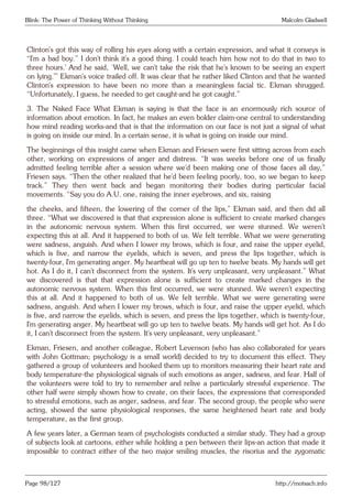 Blink: The Power of Thinking Without Thinking Malcolm Gladwell
Clinton’s got this way of rolling his eyes along with a certain expression, and what it conveys is
“I’m a bad boy.” I don’t think it’s a good thing. I could teach him how not to do that in two to
three hours.’ And he said, ‘Well, we can’t take the risk that he’s known to be seeing an expert
on lying.’” Ekman’s voice trailed off. It was clear that he rather liked Clinton and that he wanted
Clinton’s expression to have been no more than a meaningless facial tic. Ekman shrugged.
“Unfortunately, I guess, he needed to get caught-and he got caught.”
3. The Naked Face What Ekman is saying is that the face is an enormously rich source of
information about emotion. In fact, he makes an even bolder claim-one central to understanding
how mind reading works-and that is that the information on our face is not just a signal of what
is going on inside our mind. In a certain sense, it is what is going on inside our mind.
The beginnings of this insight came when Ekman and Friesen were first sitting across from each
other, working on expressions of anger and distress. “It was weeks before one of us finally
admitted feeling terrible after a session where we’d been making one of those faces all day,”
Friesen says. “Then the other realized that he’d been feeling poorly, too, so we began to keep
track.” They then went back and began monitoring their bodies during particular facial
movements. “Say you do A.U. one, raising the inner eyebrows, and six, raising
the cheeks, and fifteen, the lowering of the corner of the lips,” Ekman said, and then did all
three. “What we discovered is that that expression alone is sufficient to create marked changes
in the autonomic nervous system. When this first occurred, we were stunned. We weren’t
expecting this at all. And it happened to both of us. We felt terrible. What we were generating
were sadness, anguish. And when I lower my brows, which is four, and raise the upper eyelid,
which is five, and narrow the eyelids, which is seven, and press the lips together, which is
twenty-four, I’m generating anger. My heartbeat will go up ten to twelve beats. My hands will get
hot. As I do it, I can’t disconnect from the system. It’s very unpleasant, very unpleasant.” What
we discovered is that that expression alone is sufficient to create marked changes in the
autonomic nervous system. When this first occurred, we were stunned. We weren’t expecting
this at all. And it happened to both of us. We felt terrible. What we were generating were
sadness, anguish. And when I lower my brows, which is four, and raise the upper eyelid, which
is five, and narrow the eyelids, which is seven, and press the lips together, which is twenty-four,
I’m generating anger. My heartbeat will go up ten to twelve beats. My hands will get hot. As I do
it, I can’t disconnect from the system. It’s very unpleasant, very unpleasant.”
Ekman, Friesen, and another colleague, Robert Levenson (who has also collaborated for years
with John Gottman; psychology is a small world) decided to try to document this effect. They
gathered a group of volunteers and hooked them up to monitors measuring their heart rate and
body temperature-the physiological signals of such emotions as anger, sadness, and fear. Half of
the volunteers were told to try to remember and relive a particularly stressful experience. The
other half were simply shown how to create, on their faces, the expressions that corresponded
to stressful emotions, such as anger, sadness, and fear. The second group, the people who were
acting, showed the same physiological responses, the same heightened heart rate and body
temperature, as the first group.
A few years later, a German team of psychologists conducted a similar study. They had a group
of subjects look at cartoons, either while holding a pen between their lips-an action that made it
impossible to contract either of the two major smiling muscles, the risorius and the zygomatic
Page 98/127 http://motsach.info
 