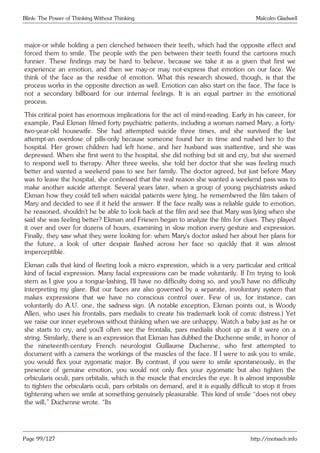 Blink: The Power of Thinking Without Thinking Malcolm Gladwell
major-or while holding a pen clenched between their teeth, which had the opposite effect and
forced them to smile. The people with the pen between their teeth found the cartoons much
funnier. These findings may be hard to believe, because we take it as a given that first we
experience an emotion, and then we may-or may not-express that emotion on our face. We
think of the face as the residue of emotion. What this research showed, though, is that the
process works in the opposite direction as well. Emotion can also start on the face. The face is
not a secondary billboard for our internal feelings. It is an equal partner in the emotional
process.
This critical point has enormous implications for the act of mind-reading. Early in his career, for
example, Paul Ekman filmed forty psychiatric patients, including a woman named Mary, a forty-
two-year-old housewife. She had attempted suicide three times, and she survived the last
attempt-an overdose of pills-only because someone found her in time and rushed her to the
hospital. Her grown children had left home, and her husband was inattentive, and she was
depressed. When she first went to the hospital, she did nothing but sit and cry, but she seemed
to respond well to therapy. After three weeks, she told her doctor that she was feeling much
better and wanted a weekend pass to see her family. The doctor agreed, but just before Mary
was to leave the hospital, she confessed that the real reason she wanted a weekend pass was to
make another suicide attempt. Several years later, when a group of young psychiatrists asked
Ekman how they could tell when suicidal patients were lying, he remembered the film taken of
Mary and decided to see if it held the answer. If the face really was a reliable guide to emotion,
he reasoned, shouldn’t he be able to look back at the film and see that Mary was lying when she
said she was feeling better? Ekman and Friesen began to analyze the film for clues. They played
it over and over for dozens of hours, examining in slow motion every gesture and expression.
Finally, they saw what they were looking for: when Mary’s doctor asked her about her plans for
the future, a look of utter despair flashed across her face so quickly that it was almost
imperceptible.
Ekman calls that kind of fleeting look a micro expression, which is a very particular and critical
kind of facial expression. Many facial expressions can be made voluntarily. If I’m trying to look
stern as I give you a tongue-lashing, I’ll have no difficulty doing so, and you’ll have no difficulty
interpreting my glare. But our faces are also governed by a separate, involuntary system that
makes expressions that we have no conscious control over. Few of us, for instance, can
voluntarily do A.U. one, the sadness sign. (A notable exception, Ekman points out, is Woody
Allen, who uses his frontalis, pars medialis to create his trademark look of comic distress.) Yet
we raise our inner eyebrows without thinking when we are unhappy. Watch a baby just as he or
she starts to cry, and you’ll often see the frontalis, pars medialis shoot up as if it were on a
string. Similarly, there is an expression that Ekman has dubbed the Duchenne smile, in honor of
the nineteenth-century French neurologist Guillaume Duchenne, who first attempted to
document with a camera the workings of the muscles of the face. If I were to ask you to smile,
you would flex your zygomatic major. By contrast, if you were to smile spontaneously, in the
presence of genuine emotion, you would not only flex your zygomatic but also tighten the
orbicularis oculi, pars orbitalis, which is the muscle that encircles the eye. It is almost impossible
to tighten the orbicularis oculi, pars orbitalis on demand, and it is equally difficult to stop it from
tightening when we smile at something genuinely pleasurable. This kind of smile “does not obey
the will,” Duchenne wrote. “Its
Page 99/127 http://motsach.info
 