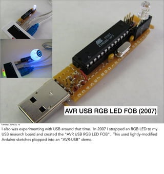 AVR USB RGB LED FOB
AVR USB RGB LED FOB (2007)
Tuesday, June 23, 15
I also was experimenting with USB around that time. In 2007 I strapped an RGB LED to my
USB research board and created the “AVR USB RGB LED FOB”. This used lightly-modified
Arduino sketches plopped into an “AVR-USB” demo.
 