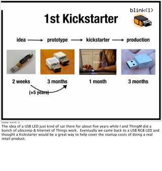 idea prototype kickstarter production
2 weeks 3 months 1 month 3 months
1st Kickstarter
(+5 years)
Tuesday, June 23, 15
The idea of a USB LED just kind of sat there for about five years while I and ThingM did a
bunch of ubicomp & Internet of Things work. Eventually we came back to a USB RGB LED and
thought a Kickstarter would be a great way to help cover the startup costs of doing a real
retail product.
 