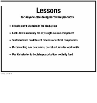 Lessons
■ Friends don’t use friends for production
■ Lock-down inventory for any single-source component
■ Test hardware on different batches of critical components
■ If contracting s/w dev teams, parcel out smaller work units
■ Use Kickstarter to bootstrap production, not fully fund
for anyone else doing hardware products
Tuesday, June 23, 15
 