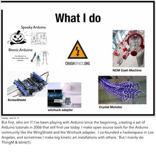 What I do
wiichuck adapter
ScrewShield
Crystal Monster
NCM Cash Machine
Spooky Arduino
Tuesday, June 23, 15
But first, who am I? I’ve been playing with Arduino since the beginning, creating a set of
Arduino tutorials in 2006 that still find use today. I make open source tools for the Arduino
community like the WingShield and the Wiichuck adapter. I co-founded a hackerspace in Los
Angeles, and sometimes I make big kinetic art installations with others. But I mainly do
ThingM & blink(1).
 