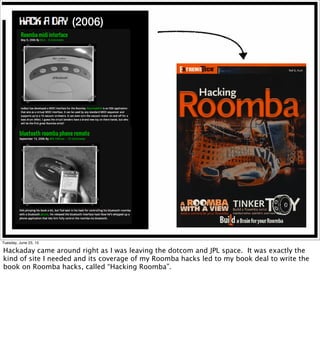 (2006)
Tuesday, June 23, 15
Hackaday came around right as I was leaving the dotcom and JPL space. It was exactly the
kind of site I needed and its coverage of my Roomba hacks led to my book deal to write the
book on Roomba hacks, called “Hacking Roomba”.
 