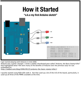 red
green
blue
How it Started
“a.k.a my ﬁrst Arduino sketch”
if( Serial.available() == 3 ) {
redVal = Serial.read();
grnVa...