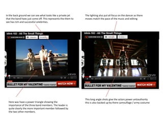 In the back ground we can see what looks like a private jet     The lighting also put all focus on the dancer as there
that the band have just come off. This represents the them to   moves match the pace of the music and editing
see has rich and successful celebrities.




                                                                This long angle shots give the actors power antiauthority
  Here was have a power triangle showing the                    this is also backed up by there camouflage / army costume
  importance of the three band members. The leader is
  quite clearly the more important member followed by
  the two other members.
 