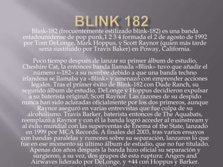 Blink-182 (frecuentemente estilizado blink-182) es una banda
estadounidense de pop punk,1 2 3 4 formada el 2 de agosto de 1992
por Tom DeLonge, Mark Hoppus, y Scott Raynor (quien más tarde
      sería sustituido por Travis Baker) en Poway, California.
      Poco tiempo después de lanzar su primer álbum de estudio,
 Cheshire Cat, la entonces banda llamada «Blink» tuvo que añadir el
      número «-182» a su nombre debido a que una banda techno
 irlandesa se llamaba ya «Blink» y amenazó con emprender acciones
     legales. Tras el primer éxito de Blink-182 con Dude Ranch, su
 segundo álbum de estudio, DeLonge y Hoppus decidieron expulsar
    a su baterista original, Scott Raynor. Las razones de su despido
 nunca han sido aclaradas oficialmente por los dos primeros, aunque
        Raynor aseguró en varias entrevistas que fue culpa de su
    alcoholismo. Travis Barker, baterista entonces de The Aquabats,
reemplazó a Raynor y con él la banda logró acceder al mainstream y
 al éxito mundial con las superventas de Enema of the State, lanzado
   en 1999 por MCA Records. A finales del 2003, tras varios ensayos
con bandas paralelas y rumores sobre su separación, lanzaron lo que
fue en ese momento su último álbum de estudio, que no fue titulado.
     Apenas dos años después la banda hizo oficial su separación y
      surgieron, a su vez, dos grupos de esta ruptura: Angers and
     Airwaves liderado por DeLonge, y +44 con Hoppus y Barker.
 